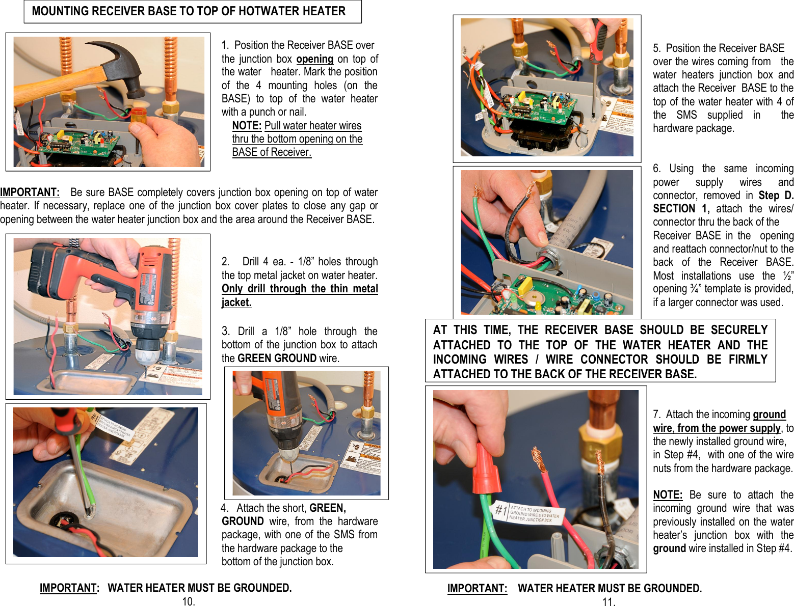                                                            1.  Position the Receiver BASE over the  junction  box  opening on  top  of the water   heater. Mark the position of  the  4  mounting  holes  (on  the BASE)  to  top  of  the  water  heater with a punch or nail.     NOTE: Pull water heater wires        thru the bottom opening on the       BASE of Receiver.   IMPORTANT:   Be sure BASE completely covers junction box opening on top of water heater. If necessary, replace  one of the  junction box  cover  plates to  close any gap  or opening between the water heater junction box and the area around the Receiver BASE.              2.      Drill  4  ea.  -  1/8”  holes  through the top metal jacket on water heater. Only  drill  through  the  thin  metal  jacket.  3.  Drill  a  1/8”  hole  through  the bottom of  the junction box to attach the GREEN GROUND wire.                                                                                                                                                                                                                                                             4.   Attach the short, GREEN, GROUND  wire,  from  the  hardware package, with one of the SMS from the hardware package to the  bottom of the junction box.                                                                     IMPORTANT:   WATER HEATER MUST BE GROUNDED.                                           10.                           10.                                                                                5.  Position the Receiver BASE              over the wires coming from   the water  heaters  junction  box  and attach the Receiver  BASE to the top of the water heater with 4 of the  SMS  supplied  in    the hardware package.   6. Using  the  same  incoming                                                    power  supply  wires  and connector,  removed  in  Step  D. SECTION  1,  attach  the  wires/ connector thru the back of the Receiver  BASE  in  the    opening and reattach connector/nut to the back  of  the  Receiver  BASE. Most  installations  use  the  ½” opening ¾” template is provided, if a larger connector was used.                                                                                                                                                                                                                                              7.  Attach the incoming ground             wire, from the power supply, to the newly installed ground wire,  in Step #4,  with one of the wire nuts from the hardware package.   NOTE:  Be  sure  to  attach  the incoming  ground  wire  that  was previously installed on the water heater’s  junction  box  with  the ground wire installed in Step #4.            IMPORTANT:    WATER HEATER MUST BE GROUNDED.                                                                                       11.     AT  THIS  TIME,  THE RECEIVER BASE  SHOULD  BE  SECURELY ATTACHED  TO  THE  TOP  OF  THE  WATER  HEATER  AND  THE INCOMING  WIRES  /  WIRE  CONNECTOR  SHOULD  BE  FIRMLY ATTACHED TO THE BACK OF THE RECEIVER BASE.   MOUNTING RECEIVER BASE TO TOP OF HOTWATER HEATER   