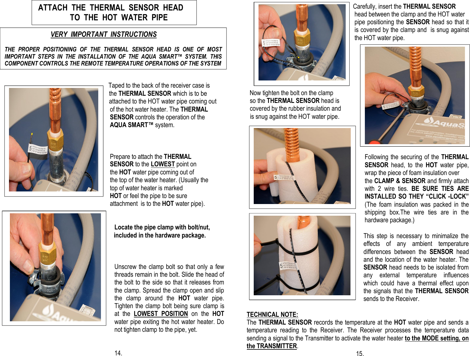                                                                                                                                                                                                                                                                                                                                                                                                                                                                                               Taped to the back of the receiver case is                              the THERMAL SENSOR which is to be                                attached to the HOT water pipe coming out       of the hot water heater. The THERMAL SENSOR controls the operation of the  AQUA SMART™ system.                                                   Prepare to attach the THERMAL                        SENSOR to the LOWEST point on   the HOT water pipe coming out of              the top of the water heater. (Usually the  top of water heater is marked                  HOT or feel the pipe to be sure  attachment  is to the HOT water pipe).       Locate the pipe clamp with bolt/nut,                                      included in the hardware package.              Unscrew the clamp bolt so that only a few threads remain in the bolt. Slide the head of the bolt to the side so that it releases from the clamp. Spread the clamp open and slip the  clamp  around  the  HOT  water  pipe.                                                                Tighten the clamp bolt being sure clamp is at  the  LOWEST  POSITION  on  the  HOT water pipe exiting the hot water heater. Do not tighten clamp to the pipe, yet.                                                                                                    14.                                                                                                                 Carefully, insert the THERMAL SENSOR          head between the clamp and the HOT water pipe positioning the SENSOR head so that it is covered by the clamp and  is snug against the HOT water pipe.                                                                          Now tighten the bolt on the clamp      so the THERMAL SENSOR head is       covered by the rubber insulation and       is snug against the HOT water pipe.                                                                                                                                                                                                                                                                     Following the securing of the THERMAL            SENSOR  head,  to  the  HOT  water  pipe,     wrap the piece of foam insulation over   the CLAMP &amp; SENSOR and firmly attach with  2  wire  ties.  BE  SURE  TIES  ARE INSTALLED SO THEY “CLICK -LOCK” (The  foam  insulation  was  packed  in  the shipping  box.The  wire  ties  are  in  the hardware package.)  This  step  is  necessary  to  minimalize  the effects  of  any  ambient  temperature differences  between  the  SENSOR  head and the location of the water heater. The SENSOR head needs to be isolated from any  external  temperature  influences   which  could  have  a  thermal  effect  upon the signals that the THERMAL SENSOR sends to the Receiver.  TECHNICAL NOTE: The THERMAL SENSOR records the temperature at the HOT water pipe and sends a temperature  reading  to  the  Receiver.  The  Receiver  processes  the  temperature  data sending a signal to the Transmitter to activate the water heater to the MODE setting, on the TRANSMITTER.                                                                       15.                       ATTACH  THE  THERMAL  SENSOR  HEAD                       TO  THE  HOT  WATER  PIPE                                              VERY  IMPORTANT  INSTRUCTIONS  THE  PROPER  POSITIONING  OF  THE  THERMAL  SENSOR  HEAD  IS  ONE  OF  MOST IMPORTANT  STEPS  IN  THE  INSTALLATION  OF  THE  AQUA  SMART™  SYSTEM.  THIS COMPONENT CONTROLS THE REMOTE TEMPERATURE OPERATIONS OF THE SYSTEM            