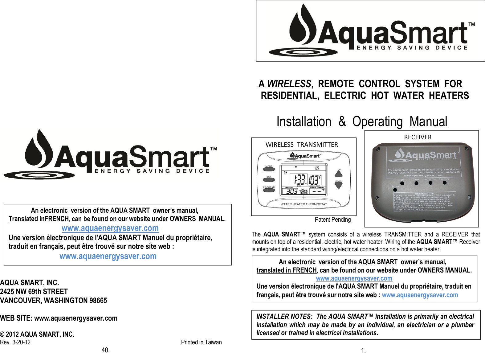                                        AQUA SMART, INC. 2425 NW 69th STREET VANCOUVER, WASHINGTON 98665  WEB SITE: www.aquaenergysaver.com  © 2012 AQUA SMART, INC. Rev. 3-20-12                                                                                                       Printed in Taiwan                                                           40.                                                                                                                                                                                                                                                 A WIRELESS,  REMOTE  CONTROL  SYSTEM  FOR          RESIDENTIAL,  ELECTRIC  HOT  WATER  HEATERS          Installation  &amp;  Operating  Manual                                                 Patent Pending  The  AQUA  SMART™  system  consists  of  a  wireless  TRANSMITTER  and  a  RECEIVER  that mounts on top of a residential, electric, hot water heater. Wiring of the AQUA SMART™ Receiver is integrated into the standard wiring/electrical connections on a hot water heater.                                                                      1.                                                                                                                         RECEIVER        WIRELESS  TRANSMITTER                    An electronic  version of the AQUA SMART  owner’s manual,  translated in FRENCH, can be found on our website under OWNERS MANUAL.                                      www.aquaenergysaver.com Une version électronique de l&apos;AQUA SMART Manuel du propriétaire, traduit en français, peut être trouvé sur notre site web : www.aquaenergysaver.com INSTALLER NOTES:  The AQUA SMART™ installation is primarily an electrical installation which may be made by an individual, an electrician or a plumber licensed or trained in electrical installations.               An electronic  version of the AQUA SMART  owner’s manual,  Translated inFRENCH, can be found on our website under OWNERS  MANUAL.                                  www.aquaenergysaver.com Une version électronique de l&apos;AQUA SMART Manuel du propriétaire, traduit en français, peut être trouvé sur notre site web :                               www.aquaenergysaver.com 