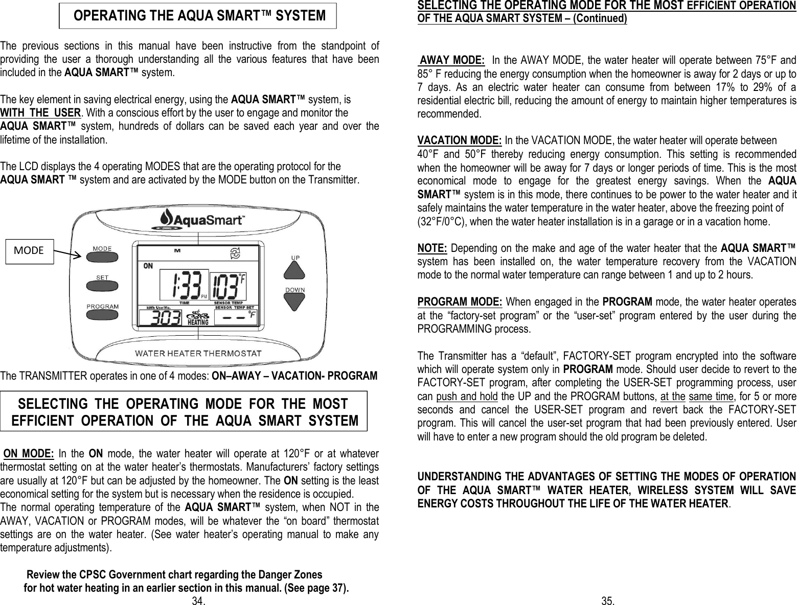                                           The  previous  sections  in  this  manual  have  been  instructive  from  the  standpoint  of providing  the  user  a  thorough  understanding  all  the  various  features  that  have  been included in the AQUA SMART™ system.  The key element in saving electrical energy, using the AQUA SMART™ system, is  WITH  THE  USER. With a conscious effort by the user to engage and monitor the  AQUA  SMART™  system,  hundreds  of  dollars  can  be  saved  each  year  and  over  the lifetime of the installation.                                       The LCD displays the 4 operating MODES that are the operating protocol for the  AQUA SMART ™ system and are activated by the MODE button on the Transmitter.                             The TRANSMITTER operates in one of 4 modes: ON–AWAY – VACATION- PROGRAM                                                                                           ON  MODE:  In  the  ON  mode,  the  water  heater  will  operate  at  120°F  or  at  whatever thermostat setting on at the water heater’s thermostats. Manufacturers’ factory settings are usually at 120°F but can be adjusted by the homeowner. The ON setting is the least economical setting for the system but is necessary when the residence is occupied. The  normal  operating  temperature  of  the  AQUA  SMART™  system,  when  NOT  in  the AWAY, VACATION  or  PROGRAM  modes,  will be  whatever  the  “on  board” thermostat settings  are  on  the  water  heater.  (See  water  heater’s  operating  manual  to  make  any temperature adjustments).             Review the CPSC Government chart regarding the Danger Zones           for hot water heating in an earlier section in this manual. (See page 37).                                                                         34.                                        SELECTING THE OPERATING MODE FOR THE MOST EFFICIENT OPERATION OF THE AQUA SMART SYSTEM – (Continued)    AWAY MODE:  In the AWAY MODE, the water heater will operate between 75°F and 85° F reducing the energy consumption when the homeowner is away for 2 days or up to 7  days.  As  an  electric  water  heater  can  consume  from  between  17%  to  29%  of  a residential electric bill, reducing the amount of energy to maintain higher temperatures is recommended.  VACATION MODE: In the VACATION MODE, the water heater will operate between  40°F  and  50°F  thereby  reducing  energy  consumption.  This  setting  is  recommended when the homeowner will be away for 7 days or longer periods of time. This is the most economical  mode  to  engage  for  the  greatest  energy  savings.  When  the  AQUA SMART™ system is in this mode, there continues to be power to the water heater and it safely maintains the water temperature in the water heater, above the freezing point of  (32°F/0°C), when the water heater installation is in a garage or in a vacation home.  NOTE: Depending on the make and age of the water heater that the AQUA SMART™ system  has  been  installed  on,  the  water  temperature  recovery  from  the  VACATION mode to the normal water temperature can range between 1 and up to 2 hours.  PROGRAM MODE: When engaged in the PROGRAM mode, the water heater operates at  the  “factory-set  program”  or  the  “user-set”  program  entered  by  the  user  during  the PROGRAMMING process.   The  Transmitter  has  a  “default”,  FACTORY-SET  program  encrypted  into  the  software which will operate system only in PROGRAM mode. Should user decide to revert to the FACTORY-SET program,  after  completing  the USER-SET  programming  process,  user can push and hold the UP and the PROGRAM buttons, at the same time, for 5 or more seconds  and  cancel  the  USER-SET  program  and  revert  back  the  FACTORY-SET program. This will  cancel the user-set program that had been previously entered. User will have to enter a new program should the old program be deleted.   UNDERSTANDING THE ADVANTAGES OF SETTING THE MODES OF OPERATION OF  THE  AQUA  SMART™  WATER  HEATER,  WIRELESS  SYSTEM  WILL  SAVE ENERGY COSTS THROUGHOUT THE LIFE OF THE WATER HEATER.                                                                                                                                                                                                                                  35.  MODE     SELECTING  THE  OPERATING  MODE  FOR  THE  MOST  EFFICIENT  OPERATION  OF  THE  AQUA  SMART  SYSTEM         OPERATING THE AQUA SMART™ SYSTEM 