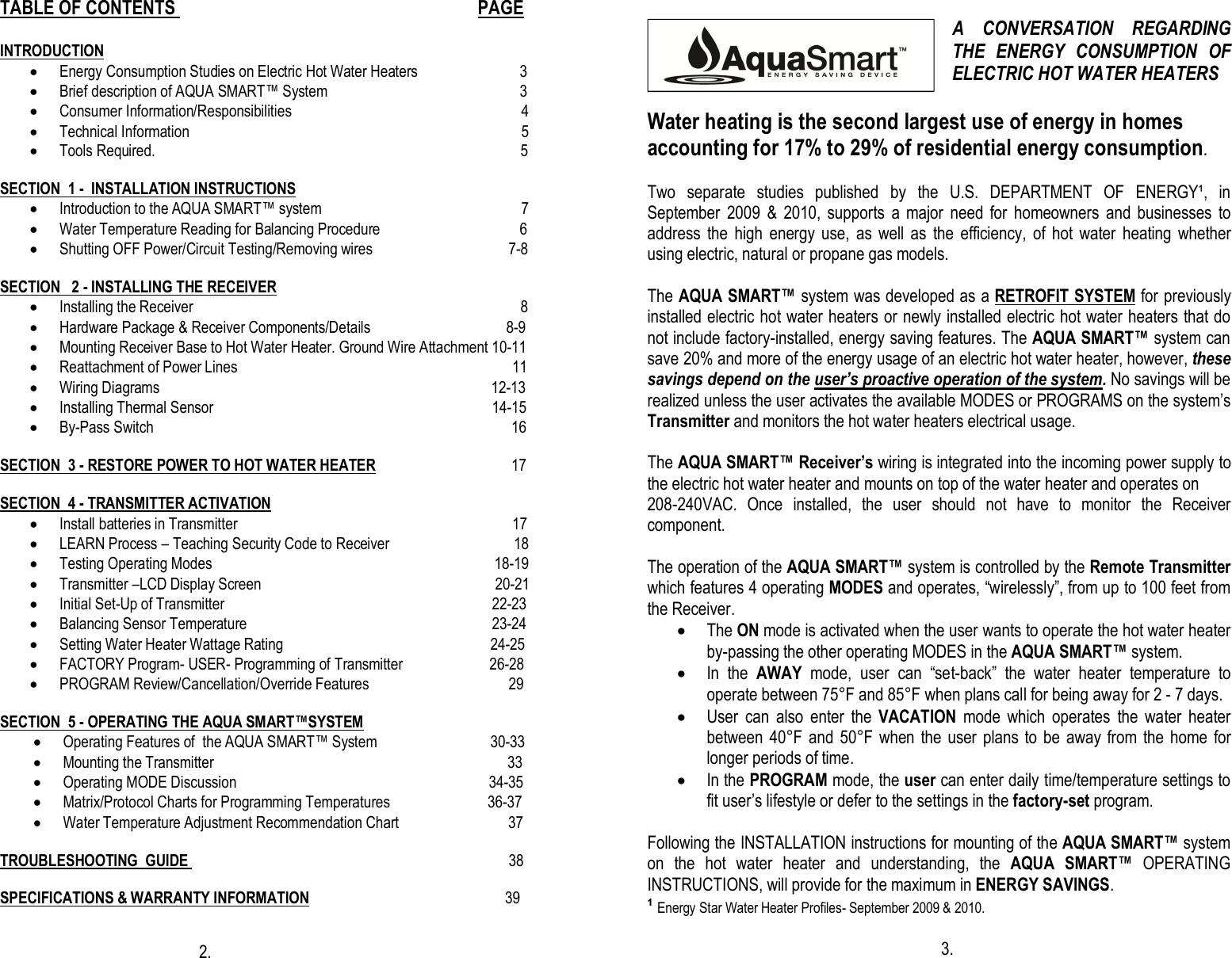 TABLE OF CONTENTS                                                                   PAGE   INTRODUCTION · Energy Consumption Studies on Electric Hot Water Heaters                           3 · Brief description of AQUA SMART™ System                                                   3 · Consumer Information/Responsibilities                                                             4 · Technical Information                       5   · Tools Required.                                                                                                 5                                                                                      SECTION  1 -  INSTALLATION INSTRUCTIONS · Introduction to the AQUA SMART™ system                                                     7  · Water Temperature Reading for Balancing Procedure                                     6                                       · Shutting OFF Power/Circuit Testing/Removing wires                                    7-8                                                 SECTION   2 - INSTALLING THE RECEIVER · Installing the Receiver                                                                                       8 · Hardware Package &amp; Receiver Components/Details                                    8-9 · Mounting Receiver Base to Hot Water Heater. Ground Wire Attachment 10-11                                              · Reattachment of Power Lines                                                                         11 · Wiring Diagrams                                                                                        12-13                                                                                             · Installing Thermal Sensor                                                                          14-15 · By-Pass Switch                                                                                               16                                                                                                                                                                                                                                                   SECTION  3 - RESTORE POWER TO HOT WATER HEATER                                    17                                                                                                                                         SECTION  4 - TRANSMITTER ACTIVATION                                                               · Install batteries in Transmitter                                                                         17 · LEARN Process – Teaching Security Code to Receiver                                 18 · Testing Operating Modes                                                                           18-19                                                                                                              · Transmitter –LCD Display Screen                                                              20-21 · Initial Set-Up of Transmitter                                                                       22-23 · Balancing Sensor Temperature                                                                 23-24 · Setting Water Heater Wattage Rating                                                       24-25 · FACTORY Program- USER- Programming of Transmitter                       26-28 · PROGRAM Review/Cancellation/Override Features                                     29  SECTION  5 - OPERATING THE AQUA SMART™SYSTEM · Operating Features of  the AQUA SMART™ System                              30-33 · Mounting the Transmitter                                                                              33 · Operating MODE Discussion                                                                   34-35 · Matrix/Protocol Charts for Programming Temperatures                          36-37 · Water Temperature Adjustment Recommendation Chart                             37  TROUBLESHOOTING  GUIDE                                                                                     38  SPECIFICATIONS &amp; WARRANTY INFORMATION                                                    39                                                                                                                                                    2.                                                                                                                                               A  CONVERSATION  REGARDING THE  ENERGY  CONSUMPTION  OF ELECTRIC HOT WATER HEATERS  Water heating is the second largest use of energy in homes accounting for 17% to 29% of residential energy consumption.   Two  separate  studies  published  by  the  U.S.  DEPARTMENT  OF  ENERGY¹,  in September  2009  &amp;  2010,  supports  a  major  need  for  homeowners  and  businesses  to address  the  high  energy  use,  as  well  as  the  efficiency,  of  hot  water  heating  whether using electric, natural or propane gas models.  The AQUA SMART™ system was developed as a RETROFIT SYSTEM for previously installed electric hot water heaters or newly installed electric hot water heaters that do not include factory-installed, energy saving features. The AQUA SMART™ system can save 20% and more of the energy usage of an electric hot water heater, however, these savings depend on the user’s proactive operation of the system. No savings will be realized unless the user activates the available MODES or PROGRAMS on the system’s Transmitter and monitors the hot water heaters electrical usage.  The AQUA SMART™ Receiver’s wiring is integrated into the incoming power supply to the electric hot water heater and mounts on top of the water heater and operates on  208-240VAC.  Once  installed,  the  user  should  not  have  to  monitor  the  Receiver component.  The operation of the AQUA SMART™ system is controlled by the Remote Transmitter which features 4 operating MODES and operates, “wirelessly”, from up to 100 feet from the Receiver. · The ON mode is activated when the user wants to operate the hot water heater by-passing the other operating MODES in the AQUA SMART™ system. · In  the  AWAY  mode,  user  can  “set-back”  the  water  heater  temperature  to operate between 75°F and 85°F when plans call for being away for 2 - 7 days. · User  can  also  enter  the  VACATION  mode  which  operates  the  water  heater between 40°F and  50°F when the  user  plans to be  away  from the  home for longer periods of time. · In the PROGRAM mode, the user can enter daily time/temperature settings to fit user’s lifestyle or defer to the settings in the factory-set program.   Following the INSTALLATION instructions for mounting of the AQUA SMART™ system on  the  hot  water  heater  and  understanding,  the  AQUA  SMART™  OPERATING INSTRUCTIONS, will provide for the maximum in ENERGY SAVINGS. ¹ Energy Star Water Heater Profiles- September 2009 &amp; 2010.                                                                                                                                          3.  