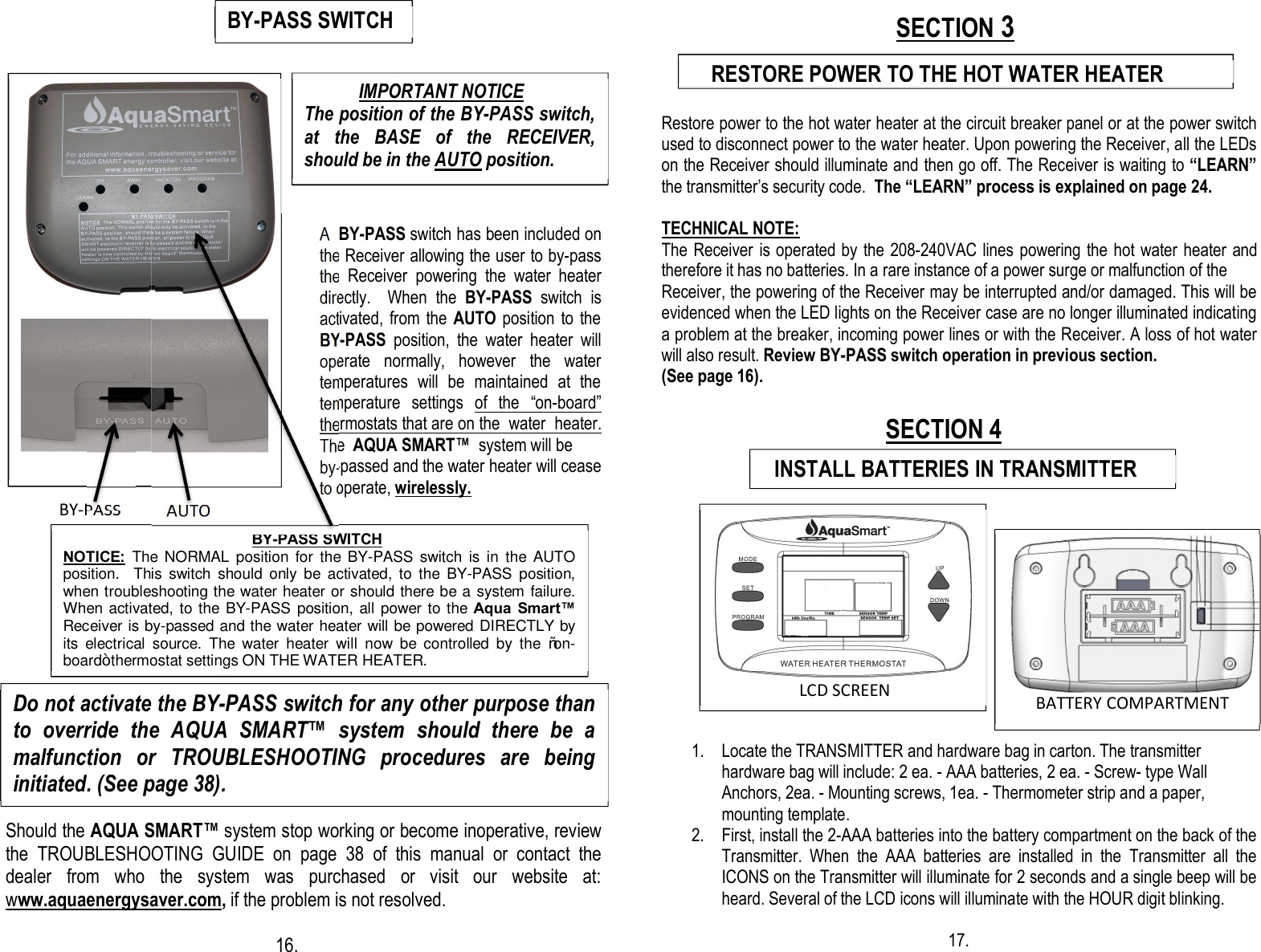                                                                                                                                                                                                                                                                         A  BY-PASS switch has been included on the Receiver allowing the user to by-pass the  Receiver  powering  the  water  heater directly.    When  the  BY-PASS  switch  is activated,  from the  AUTO position to  the BY-PASS  position,  the  water  heater  will operate  normally,  however  the  water temperatures  will  be  maintained  at  the temperature  settings  of  the  “on-board” thermostats that are on the  water  heater. The  AQUA SMART™  system will be  by-passed and the water heater will cease to operate, wirelessly.   BY-PASS           AUTO                                        Should the AQUA SMART™ system stop working or become inoperative, review the  TROUBLESHOOTING  GUIDE  on  page  38  of  this  manual  or  contact  the dealer  from  who  the  system  was  purchased  or  visit  our  website  at: www.aquaenergysaver.com, if the problem is not resolved.                                                                                                                         16.                                                                                                                SECTION 3  Restore power to the hot water heater at the circuit breaker panel or at the power switch used to disconnect power to the water heater. Upon powering the Receiver, all the LEDs on the Receiver should illuminate and then go off. The Receiver is waiting to “LEARN” the transmitter’s security code.  The “LEARN” process is explained on page 24.  TECHNICAL NOTE: The Receiver is operated by the 208-240VAC lines powering the hot water heater and therefore it has no batteries. In a rare instance of a power surge or malfunction of the  Receiver, the powering of the Receiver may be interrupted and/or damaged. This will be evidenced when the LED lights on the Receiver case are no longer illuminated indicating a problem at the breaker, incoming power lines or with the Receiver. A loss of hot water will also result. Review BY-PASS switch operation in previous section. (See page 16).                                                                                         SECTION 4               1. Locate the TRANSMITTER and hardware bag in carton. The transmitter hardware bag will include: 2 ea. - AAA batteries, 2 ea. - Screw- type Wall Anchors, 2ea. - Mounting screws, 1ea. - Thermometer strip and a paper, mounting template. 2. First, install the 2-AAA batteries into the battery compartment on the back of the Transmitter.  When  the  AAA  batteries  are  installed  in  the  Transmitter  all  the ICONS on the Transmitter will illuminate for 2 seconds and a single beep will be heard. Several of the LCD icons will illuminate with the HOUR digit blinking.                                17.                         LCD SCREEN    RESTORE POWER TO THE HOT WATER HEATER        BATTERY COMPARTMENT     Do not activate the BY-PASS switch for any other purpose than to  override  the  AQUA  SMART™  system  should  there  be  a malfunction  or  TROUBLESHOOTING  procedures  are  being initiated. (See page 38).                                              BY-PASS SWITCH NOTICE:  The NORMAL  position  for  the BY-PASS switch  is  in  the  AUTO position.    This  switch  should  only  be  activated,  to  the  BY-PASS  position, when troubleshooting the water heater or should there be a system failure.  When activated, to the BY-PASS position, all power to the Aqua  Smart™ Receiver is by-passed and the water heater will be powered DIRECTLY by its  electrical  source.  The  water  heater  will  now  be  controlled  by  the  “on-board” thermostat settings ON THE WATER HEATER.               IMPORTANT NOTICE The position of the BY-PASS switch, at  the  BASE  of  the  RECEIVER, should be in the AUTO position.    INSTALL BATTERIES IN TRANSMITTER BY-PASS SWITCH  