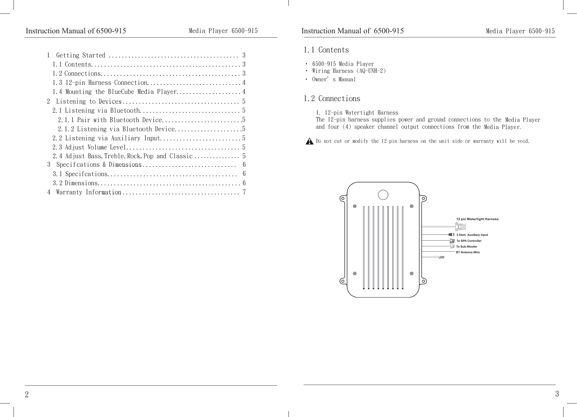 1  Getting Started ........................................1.1 Contents..............................................1.2 Connections...........................................1.3 12-pin Harness Connection.............................1.4 Mounting the BlueCube Media Player....................2  Listening to Devices...........................................2.1 Listening via Bluetooth...............................2.1.1 Pair with Bluetooth Device.........................2.1.2 Listening via Bluetooth Device.....................2.2 Listening via Auxiliary Input.........................2.3 Adjust Volume Level...................................3  Specifcations &amp; Dimensions.....................................3.1 Specifcations........................................3.2 Dimensions............................................4  Warranty Information..........................................333445555556667 Media Player 6500-915 2• 6500-915 Media Player• Wiring Harness (AQ-UNH-2)• Owner＇s Manual1.1 Contents1. 12-pin Watertight HarnessThe 12-pin harness supplies power and ground connections to the  Media Player and four (4) speaker channel output connections from the  Media Player.Do not cut or modify the 12-pin harness on the unit side or warranty will be void.1.2 ConnectionsInstruction Manual of  6500-915 Instruction Manual of 6500-91532.4 Adjust Bass,Treble,Rock,Pop and Classic ...............5       Media Player 6500-915 