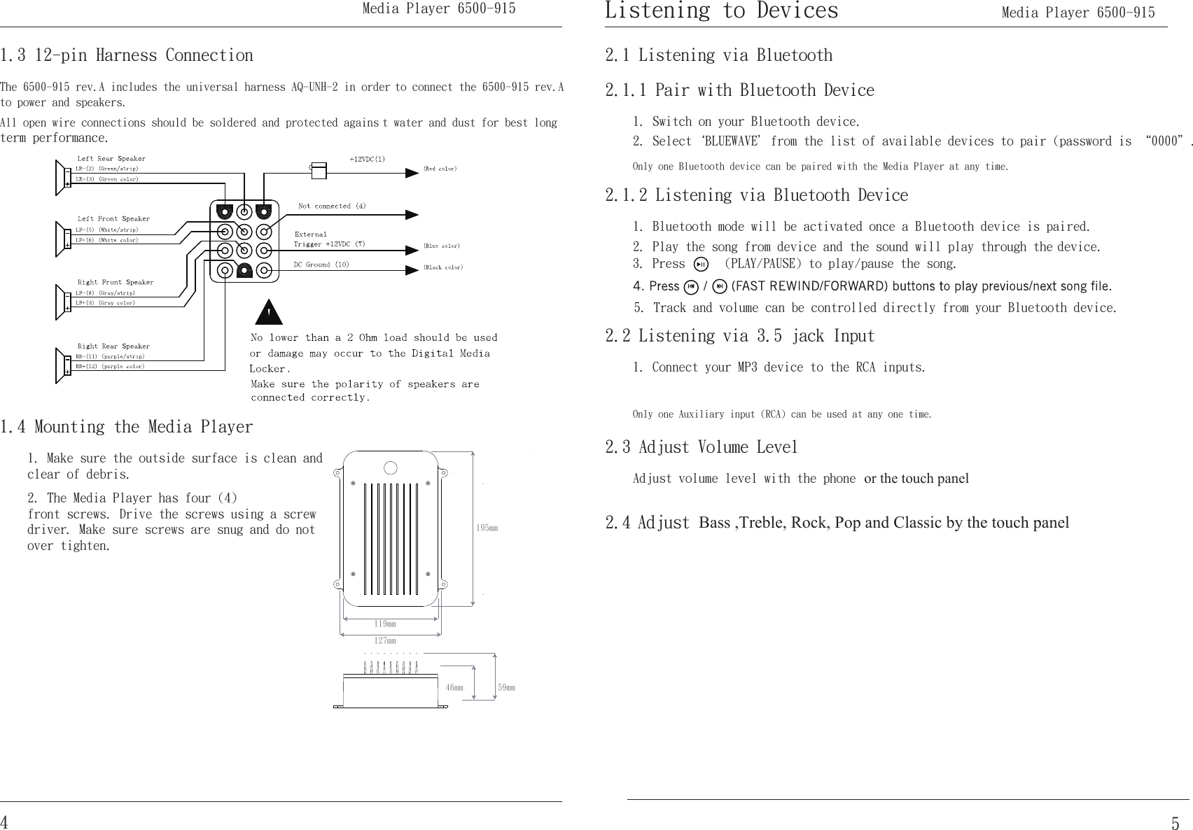 The 6500-915 rev.A includes the universal harness AQ-UNH-2 in order to connect the 6500-915 rev.A to power and speakers.All open wire connections should be soldered and protected agains t water and dust for best long term performance.1.3 12-pin Harness Connection1. Make sure the outside surface is clean and clear of debris.2. The Media Player has four (4) front screws. Drive the screws using a screw driver. Make sure screws are snug and do not over tighten.1.4 Mounting the Media Player195mm119mm127mm59mm46mm451. Switch on your Bluetooth device.2. Select｀BLUEWAVE＇from the list of available devices to pair (password is “0000＂.2.1.1 Pair with Bluetooth DeviceOnly one Bluetooth device can be paired with the Media Player at any time.2.1 Listening via Bluetooth2.3 Adjust Volume LevelAdjust volume level with the phone2.1.2 Listening via Bluetooth Device1. Bluetooth mode will be activated once a Bluetooth device is paired.2. Play the song from device and the sound will play through the device.3. Press      (PLAY/PAUSE) to play/pause the song.2.2 Listening via 3.5 jack Input1. Connect your MP3 device to the RCA inputs.Only one Auxiliary input (RCA) can be used at any one time.Listening to Devices      Media Player 6500-915 5. Track and volume can be controlled directly from your Bluetooth device. or the touch panel2.4 Adjust Bass ,Treble, Rock, Pop and Classic by the touch panel Media Player 6500-915 