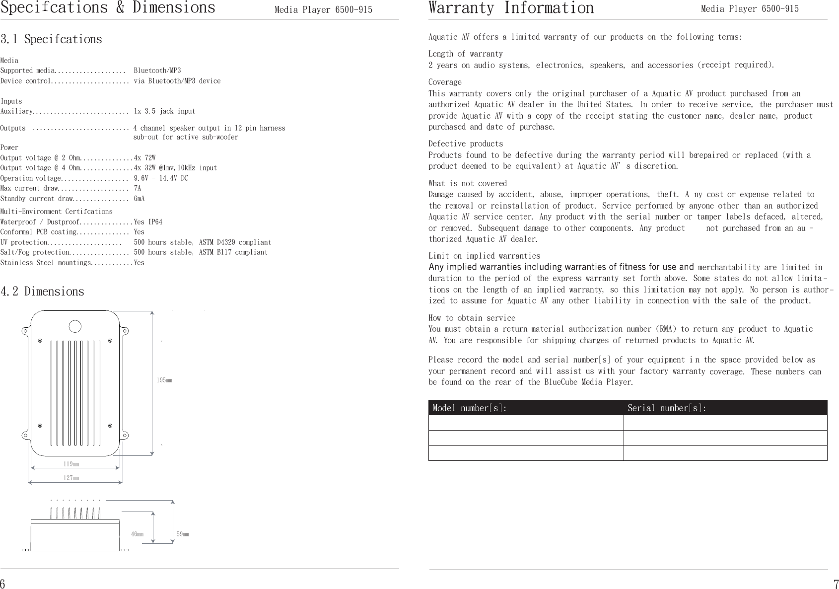 MediaSupported media....................Device control......................  InputsAuxiliary...........................OutputsPowerOutput voltage @ 2 Ohm...............Output voltage @ 4 Ohm...............Operation voltage...................Max current draw....................Standby current draw................Multi-Environment Certi cationsWaterproof / Dustproof...............Conformal PCB coating...............UV protection.....................Salt/Fog protection.................Stainless Steel mountings............Bluetooth/MP3 ecived 3PM/htooteulB aiv 1x 3.5 jack input4 channel speaker output in 12 pin harness sub-out for active sub-woofer 4x 72W4x 32W @1mv,10kHz input9.6V - 14.4V DC7A6mAYes IP64Yes500 hours stable, ASTM D4329 compliant500 hours stable, ASTM B117 compliantYes3.1 Specifcations4.2 Dimensions195mm119mm127mm59mm46mm6Speci cations &amp; Dimensions       Media Player 6500-915   Aquatic AV offers a limited warranty of our products on the following terms:Length of warranty  2 years on audio systems, electronics, speakers, and accessories (receipt required).Coverage  This warranty covers only the original purchaser of a Aquatic AV product purchased from an authorized Aquatic AV dealer in the United States. In order to receive service, the purchaser must provide Aquatic AV with a copy of the receipt stating the customer name, dealer name, product purchased and date of purchase.Defective products   a htiw( decalper ro deriaper eb lliw doirep ytnarraw eht gnirud evitcefed eb ot dnuof stcudorPproduct deemed to be equivalent) at Aquatic AV＇s discretion.What is not covered  Damage caused by accident, abuse, improper operations, theft. A ny cost or expense related to the removal or reinstallation of product. Service performed by anyone other than an authorized Aquatic AV service center. Any product with the serial number or tamper labels defaced, altered, or removed. Subsequent damage to other components. Any product  not purchased from an au -thorized Aquatic AV dealer.Limit on implied warranties  merchantability are limited in duration to the period of the express warranty set forth above. Some states do not allow limita -tions on the length of an implied warranty, so this limitation may not apply. No person is author -ized to assume for Aquatic AV any other liability in connection with the sale of the product.How to obtain service You must obtain a return material authorization number (RMA) to return any product to Aquatic AV. You are responsible for shipping charges of returned products to Aquatic AV.Please record the model and serial number[s] of your equipment i n the space provided below as your permanent record and will assist us with your factory warranty coverage. These numbers can be found on the rear of the BlueCube Media Player.Model number[s]: Serial number[s]:Warranty Information7...........................      Media Player 6500-915 