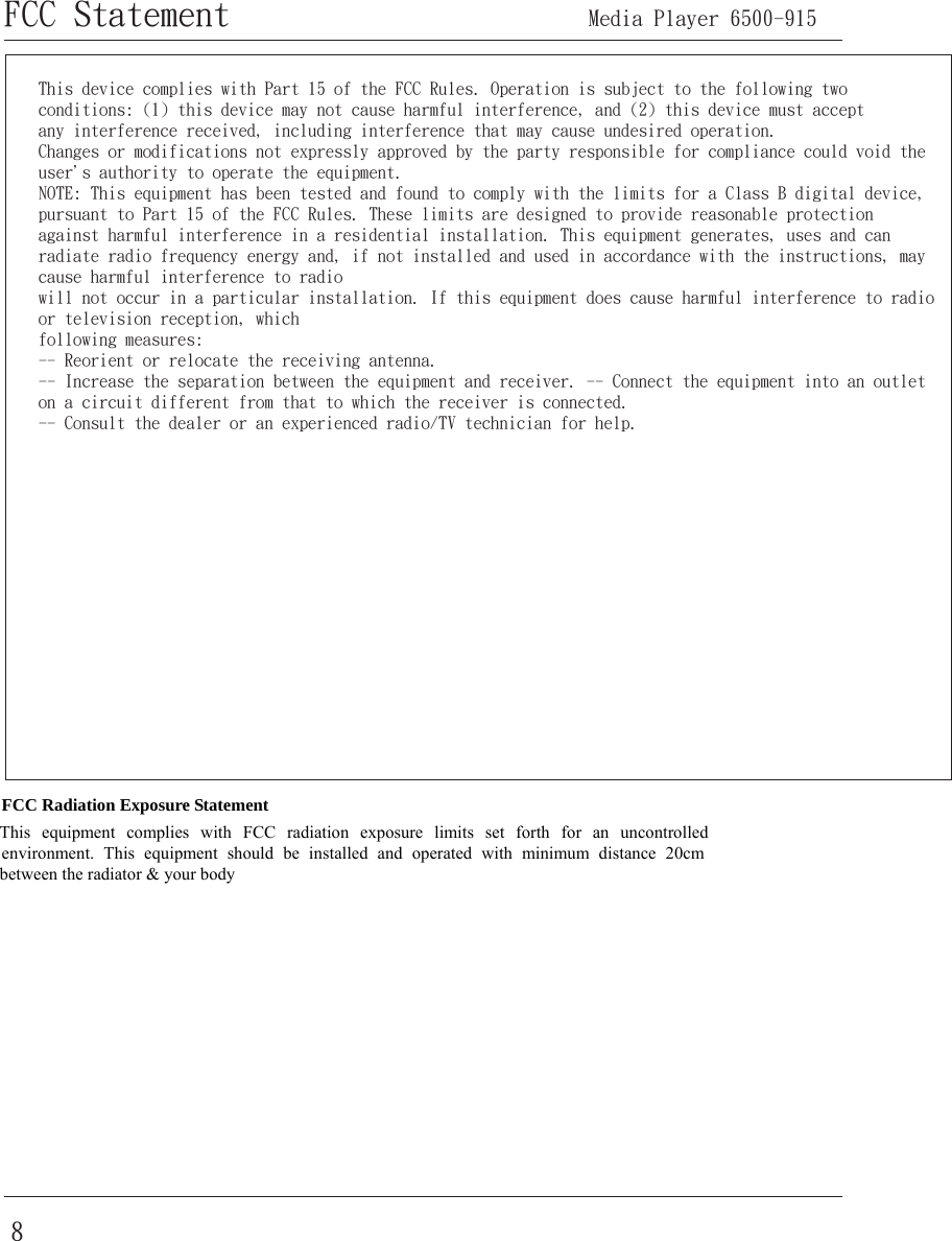 8FCC Statement      Media Player 6500-915 FCC Radiation Exposure Statement This equipment complies with FCC radiation exposure limits set forth for an uncontrolled environment. This equipment should be installed and operated with minimum distance 20cm between the radiator &amp; your body This device complies with Part 15 of the FCC Rules. Operation is subject to the following two conditions: (1) this device may not cause harmful interference, and (2) this device must acceptany interference received, including interference that may cause undesired operation.Changes or modifications not expressly approved by the party responsible for compliance could void the user&apos;s authority to operate the equipment.NOTE: This equipment has been tested and found to comply with the limits for a Class B digital device, pursuant to Part 15 of the FCC Rules. These limits are designed to provide reasonable protection against harmful interference in a residential installation. This equipment generates, uses and can radiate radio frequency energy and, if not installed and used in accordance with the instructions, may cause harmful interference to radio will not occur in a particular installation. If this equipment does cause harmful interference to radio or television reception, which following measures:-- Reorient or relocate the receiving antenna.-- Increase the separation between the equipment and receiver. -- Connect the equipment into an outlet on a circuit different from that to which the receiver is connected.-- Consult the dealer or an experienced radio/TV technician for help.