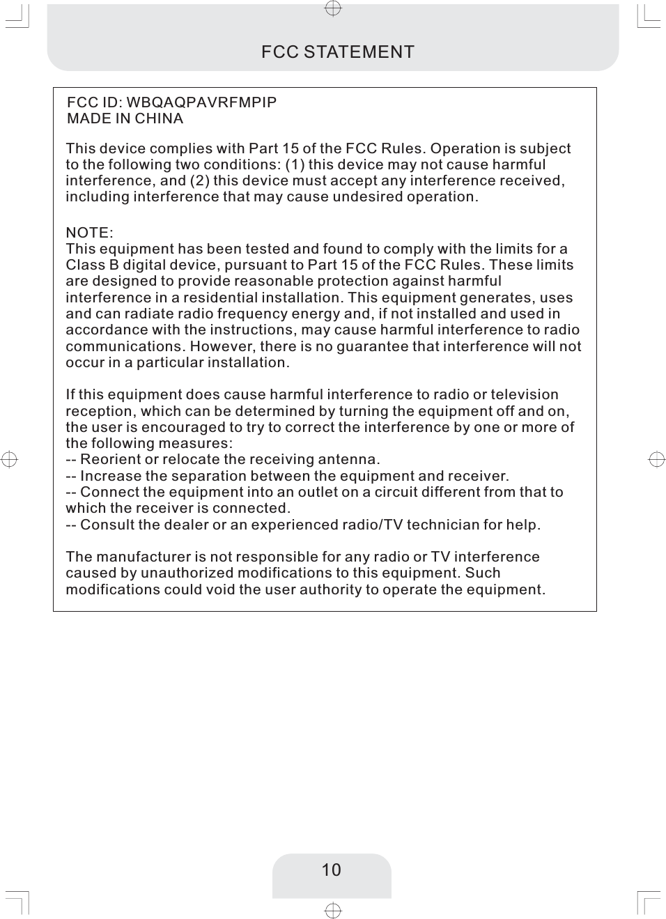 10FCC STATEMENT10This device complies with Part 15 of the FCC Rules. Operation is subjectto the following two conditions: (1) this device may not cause harmfulinterference, and (2) this device must accept any interference received,including interference that may cause undesired operation.NOTE:This equipment has been tested and found to comply with the limits for aClass B digital device, pursuant to Part 15 of the FCC Rules. These limitsare designed to provide reasonable protection against harmfulinterference in a residential installation. This equipment generates, usesand can radiate radio frequency energy and, if not installed and used inaccordance with the instructions, may cause harmful interference to radiocommunications. However, there is no guarantee that interference will notoccur in a particular installation.If this equipment does cause harmful interference to radio or televisionreception, which can be determined by turning the equipment off and on,the user is encouraged to try to correct the interference by one or more ofthe following measures:-- Reorient or relocate the receiving antenna.-- Increase the separation between the equipment and receiver.-- Connect the equipment into an outlet on a circuit different from that towhich the receiver is connected.-- Consult the dealer or an experienced radio/TV technician for help.The manufacturer is not responsible for any radio or TV interferencecaused by unauthorized modifications to this equipment. Suchmodifications could void the user authority to operate the equipment.FCC ID: WBQAQPAVRFMPIPMADE IN CHINA