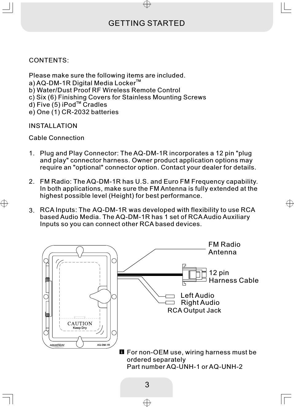 INSTALLATIONCable ConnectionCONTENTS:Please make sure the following items are included. TMa) AQ-DM-1R Digital Media Lockerb) Water/Dust Proof RF Wireless Remote Controlc) Six (6) Finishing Covers for Stainless Mounting ScrewsTMd) Five (5) iPod  Cradlese) One (1) CR-2032 batteries 3GETTING STARTED12 pin Harness CableRCA Output JackFM RadioAntennaLeft AudioRight AudioFM Radio: The AQ-DM-1R has U.S. and Euro FM Frequency capability. In both applications, make sure the FM Antenna is fully extended at the highest possible level (Height) for best performance.  2. Plug and Play Connector: The AQ-DM-1R incorporates a 12 pin &quot;plug and play&quot; connector harness. Owner product application options may require an &quot;optional&quot; connector option. Contact your dealer for details. 1. 3.  RCA Inputs: The AQ-DM-1R was developed with flexibility to use RCA based Audio Media. The AQ-DM-1R has 1 set of RCA Audio Auxiliary Inputs so you can connect other RCA based devices. For non-OEM use, wiring harness must be ordered separatelyPart number AQ-UNH-1 or AQ-UNH-2AQ-DM-1RKeep Dry