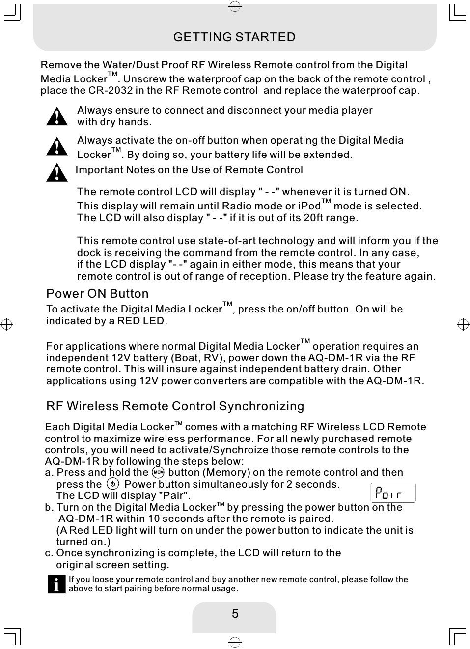 5Remove the Water/Dust Proof RF Wireless Remote control from the Digital TMMedia Locker . Unscrew the waterproof cap on the back of the remote control , place the CR-2032 in the RF Remote control  and replace the waterproof cap. Always activate the on-off button when operating the Digital Media TMLocker . By doing so, your battery life will be extended. The remote control LCD will display &quot; - -&quot; whenever it is turned ON. TMThis display will remain until Radio mode or iPod  mode is selected. The LCD will also display &quot; - -&quot; if it is out of its 20ft range. This remote control use state-of-art technology and will inform you if thedock is receiving the command from the remote control. In any case, if the LCD display &quot;- -&quot; again in either mode, this means that your remote control is out of range of reception. Please try the feature again. Important Notes on the Use of Remote ControlGETTING STARTEDPower ON ButtonTMTo activate the Digital Media Locker , press the on/off button. On will be indicated by a RED LED.TMFor applications where normal Digital Media Locker  operation requires an independent 12V battery (Boat, RV), power down the AQ-DM-1R via the RF remote control. This will insure against independent battery drain. Other applications using 12V power converters are compatible with the AQ-DM-1R. RF Wireless Remote Control Synchronizing If you loose your remote control and buy another new remote control, please follow the above to start pairing before normal usage. Always ensure to connect and disconnect your media playerwith dry hands. MHzEXTTMEach Digital Media Locker  comes with a matching RF Wireless LCD Remote control to maximize wireless performance. For all newly purchased remote controls, you will need to activate/Synchroize those remote controls to the AQ-DM-1R by following the steps below:   a. Press and hold the       button (Memory) on the remote control and then     press the        Power button simultaneously for 2 seconds.    The LCD will display &quot;Pair&quot;. TMb. Turn on the Digital Media Locker  by pressing the power button on the      AQ-DM-1R within 10 seconds after the remote is paired.     (A Red LED light will turn on under the power button to indicate the unit is     turned on.)c. Once synchronizing is complete, the LCD will return to the     original screen setting. MHzEXT