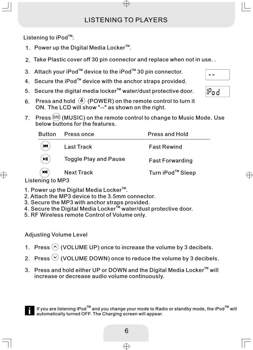 6TMPower up the Digital Media Locker .TMSecure the iPod  device with the anchor straps provided. 1. 4. Press and hold       (POWER) on the remote control to turn it ON. The LCD will show &quot;--&quot; as shown on the right.   6. TM TMAttach your iPod  device to the iPod  30 pin connector. 3. Press      (MUSIC) on the remote control to change to Music Mode. Use below buttons for the features.   7. SOURCELast TrackPress onceButton Press and HoldFast RewindToggle Play and PauseTMTurn iPod  Sleep Next TrackFast ForwardingListening to MP3Adjusting Volume LevelPress      (VOLUME UP) once to increase the volume by 3 decibels.  1. Press      (VOLUME DOWN) once to reduce the volume by 3 decibels.  2. TMPress and hold either UP or DOWN and the Digital Media Locker  will increase or decrease audio volume continuously. 3. TMListening to iPod :LISTENING TO PLAYERSTM TMIf you are listening iPod  and you change your mode to Radio or standby mode, the iPod  will automatically turned OFF. The Charging screen will appear. TMSecure the digital media locker  water/dust protective door. 5. TM1. Power up the Digital Media Locker . 2. Attach the MP3 device to the 3.5mm connector. 3. Secure the MP3 with anchor straps provided. TM4. Secure the Digital Media Locker  water/dust protective door. 5. RF Wireless remote Control of Volume only. 2.  Take Plastic cover off 30 pin connector and replace when not in use. .MHzEXTMHzEXT
