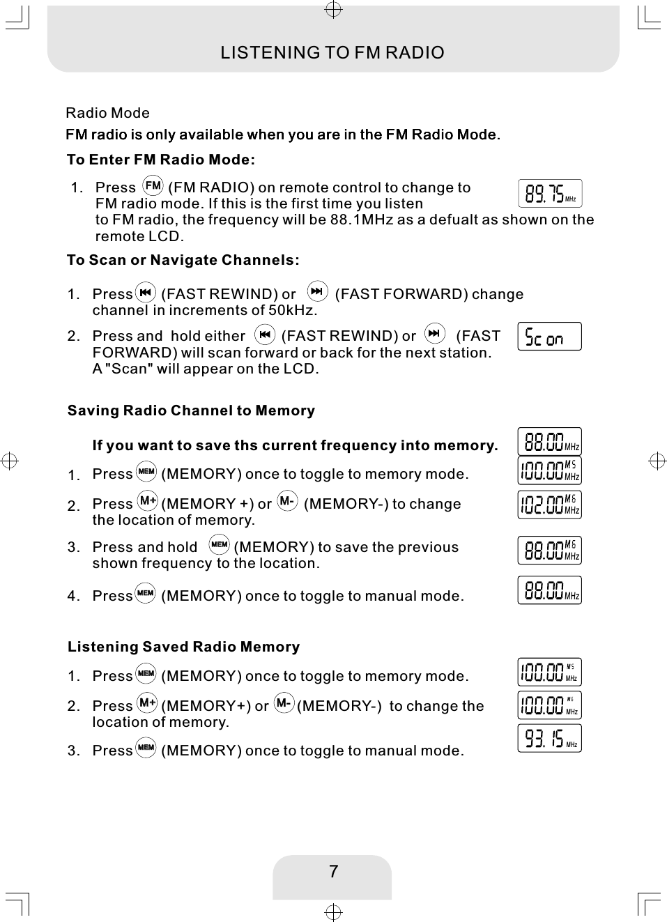 7M+M+ M-M-Saving Radio Channel to MemoryPress       (MEMORY) once to toggle to memory mode. MEMMEMPress       (MEMORY +) or        (MEMORY-) to change the location of memory. 1. Press and hold         (MEMORY) to save the previous shown frequency to the location. 2. MEMMEMPress       (MEMORY) once to toggle to manual mode. 3. MEMMEMIf you want to save ths current frequency into memory. MHz4. Press        (FM RADIO) on remote control to change to FM radio mode. If this is the first time you listento FM radio, the frequency will be 88.1MHz as a defualt as shown on the remote LCD. 1.  FMFMMHzEXTPress       (FAST REWIND) or         (FAST FORWARD) change channel in increments of 50kHz. 1. M+M+ M-M-MHzListening Saved Radio MemoryPress       (MEMORY) once to toggle to memory mode. 1.  MEMMEMPress       (MEMORY+) or       (MEMORY-)  to change the location of memory. 2. Press       (MEMORY) once to toggle to manual mode. 3.  MEMMEMMHzMHzPress and  hold either         (FAST REWIND) or          (FAST FORWARD) will scan forward or back for the next station. A &quot;Scan&quot; will appear on the LCD.  2. Radio ModeLISTENING TO FM RADIOFM radio is only available when you are in the FM Radio Mode.  MHzMHzMHzMHzFM radio is only available when you are in the FM Radio Mode.  FM radio is only available when you are in the FM Radio Mode.  To Enter FM Radio Mode:  To Scan or Navigate Channels:  