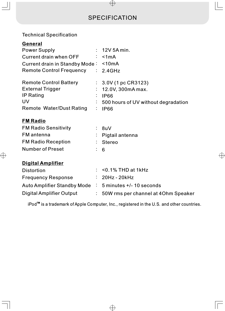 Technical SpecificationPower Supply Digital Amplifier OutputFM Radio Sensitivity FM antenna  Remote Control Frequency Remote Control Battery External Trigger  12V 5A min. 50W rms per channel at 4Ohm Speaker8uVPigtail antenna2.4GHz  3.0V (1 pc CR3123) 12.0V, 300mA max.:::::::TMiPo d  is a trademark of Ap ple Computer, Inc., registered in the U.S. and other countries. SPECIFICATIONAuto Amplifier Standby Mode 5 minutes +/- 10 seconds:Current drain when OFF &lt;1mA:Current drain in Standby Mode &lt;10mA:FM RadioDigital AmplifierGeneralDistortion &lt;0.1% THD at 1kHz:Frequency Response 20Hz - 20kHz:FM Radio Reception   Stereo:Number of Preset   6:IP Rating  IP66:UV   500 hours of UV without degradation:Remote  Water/Dust Rating IP66:
