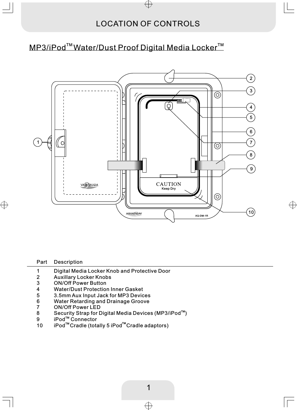 13456789110TM  TMMP3/iPod Water/Dust Proof Digital Media LockerLOCATION OF CONTROLS2AQ-DM-1RKeep Dry12345678910Digital Media Locker Knob and Protective DoorON/Off Power ButtonWater/Dust Protection Inner Gasket3.5mm Aux Input Jack for MP3 DevicesWater Retarding and Drainage Groove ON/Off Power LEDTMSecurity Strap for Digital Media Devices (MP3/iPod )TMiPod  Connector   TM iPod Cradle (totally 5 iPod   Cradle adaptors)  Part DescriptionAuxillary Locker KnobsTM