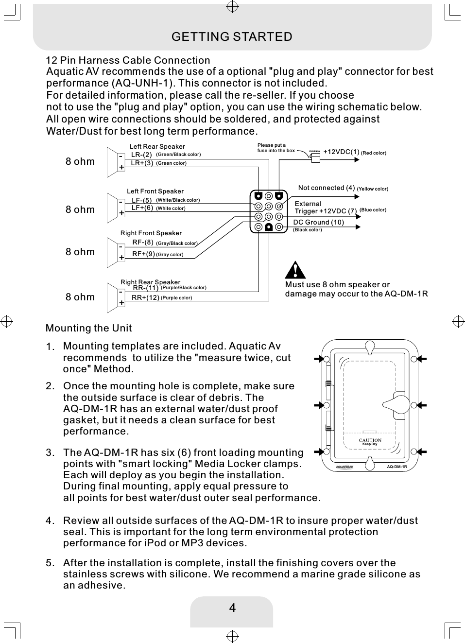 Once the mounting hole is complete, make sure the outside surface is clear of debris. The AQ-DM-1R has an external water/dust proof gasket, but it needs a clean surface for best performance. 2. Mounting templates are included. Aquatic Av recommends  to utilize the &quot;measure twice, cut once&quot; Method. 1. Review all outside surfaces of the AQ-DM-1R to insure proper water/dust seal. This is important for the long term environmental protection performance for iPod or MP3 devices. 4. The AQ-DM-1R has six (6) front loading mounting points with &quot;smart locking&quot; Media Locker clamps. Each will deploy as you begin the installation. During final mounting, apply equal pressure to all points for best water/dust outer seal performance. 3. After the installation is complete, install the finishing covers over thestainless screws with silicone. We recommend a marine grade silicone as an adhesive.5. Mounting the UnitExternal Trigger +12VDC (7)DC Ground (10)LR-(2) +12VDC(1)LR+(3)LF-(5)LF+(6)RF-(8)RF+(9)Not connected (4)RR-(11)RR+(12)FUS E BOXLeft Rear Speaker+-Left Front Speaker+-+-+-Right Front SpeakerRight Rear SpeakerPlease put a fuse into the box4(Red color)(Blue color)(Green/Black color)(Green color)(White/Black color)(White color)(Gray/Black color)(Gray color)(Purple color)(Purple/Black color)(Black color)12 Pin Harness Cable ConnectionGETTING STARTEDAquatic AV recommends the use of a optional &quot;plug and play&quot; connector for bestperforma nce (AQ-UNH-1). This connector is not included. For detailed information, please call the re-seller. If you choose not to use the &quot;plug and play&quot; option, you can use the wiring schema tic below. All open wire connections should be soldered, and protected against Water/Dust for best long term performance. 8 ohm8 ohm8 ohm8 ohmMust use 8 ohm speaker or damage may occur to the AQ-DM-1R(Yellow color)AQ-DM-1RKeep Dry