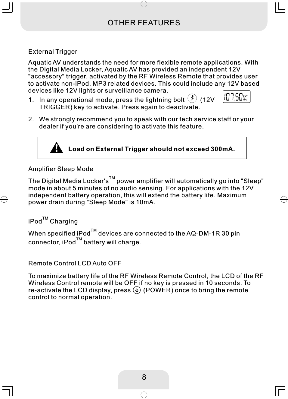 TMiPod  ChargingTMWhen specified iPod  devices are connected to the AQ-DM-1R 30 pin TMconnector, iPod  battery will charge. 8Amplifier Sleep ModeTMThe Digital Media Locker&apos;s  power amplifier will automatically go into &quot;Sleep&quot;mode in about 5 minutes of no audio sensing. For applications with the 12Vindependent battery operation, this will extend the battery life. Maximumpower drain during &quot;Sleep Mode&quot; is 10mA.  In any operational mode, press the lightning bolt         (12VTRIGGER) key to activate. Press again to deactivate. We strongly recommend you to speak with our tech service staff or your dealer if you&apos;re are considering to activate this feature. 2. External Trigger1. MHzEXTOTHER FEATURESAquatic AV understands the need for more flexible remote applications. With the Digital Media Locker, Aquatic AV has provided an independent 12V &quot;accessory&quot; trigger, activated by the RF Wireless Remote that provides userto activate non-iPod, MP3 related devices. This could include any 12V based devices like 12V lights or surveillance camera. Remote Control LCD Auto OFF To maximize battery life of the RF Wireless Remote Control, the LCD of the RF Wireless Control remote will be OFF if no key is pressed in 10 seconds. Tore-activate the LCD display, press       (POWER) once to bring the remote control to normal operation. Load on External Trigger should not exceed 300mA. 