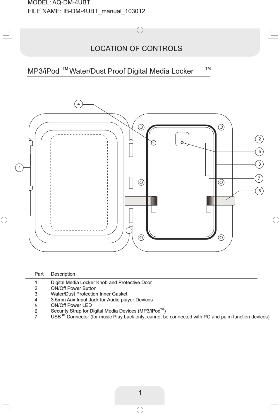 1TM  TMMP3/iPod Water/Dust Proof Digital Media LockerLOCATION OF CONTROLS1234567Digital Media Locker Knob and Protective DoorPart DescriptionON/Off Power ButtonWater/Dust Protection Inner Gasket3.5mm Aux Input Jack for   DevicesAudio playerON/Off Power LEDTMSecurity Strap for Digital Media Devices (MP3/iPod )TMUSB Connector (for music Play back only, cannot be connected with PC and palm function devices)   2346715MODEL: AQ-DM-4UBTFILE NAME: IB-DM-4UBT_manual_103012