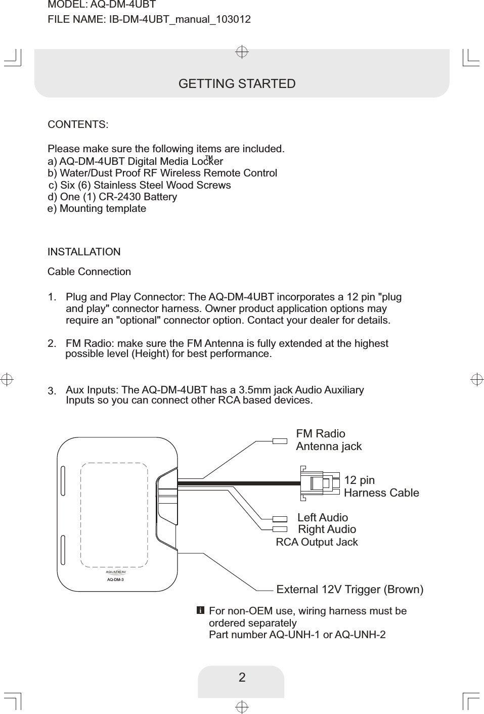 INSTALLATIONCable Connection2GETTING STARTEDFM Radio: make sure the FM Antenna is fully extended at the highest  possible level (Height) for best performance.  2. Plug and Play Connector: The AQ-DM-4UBT incorporates a 12 pin &quot;plug and play&quot; connector harness. Owner product application options may require an &quot;optional&quot; connector option. Contact your dealer for details. 1. 3.  Aux Inputs:   The AQ-DM-4UBT has a 3.5mm jack Audio Auxiliary Inputs so you can connect other RCA based devices. CONTENTS:Please make sure the following items are included. TMa) AQ-DM-4UBT Digital Media Lockerb) Water/Dust Proof RF Wireless Remote Controlc) Six (6) Stainless Steel Wood Screwsd) One (1) CR-2430 Batterye) Mounting template12 pin Harness CableRCA Output JackFM RadioAntenna jackLeft AudioRight AudioFor non-OEM use, wiring harness must be ordered separatelyPart number AQ-UNH-1 or AQ-UNH-2AQ-DM-3External 12V Trigger (Brown)MODEL: AQ-DM-4UBTFILE NAME: IB-DM-4UBT_manual_103012