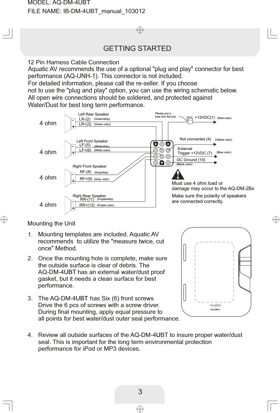 External Trigger +12VDC (7)DC Ground (10)LR-(2) +12VDC(1)LR+(3)LF-(5)LF+(6)RF-(8)RF+(9)Not connected (4)RR-(11)RR+(12)FUSE BOXLeft Rear Speaker+-Left Front Speaker+-+-+-Right Front SpeakerRight Rear SpeakerPlease put a fuse into the box3(Red color)(Blue color)(Green/strip)(Green color)(White/strip)(White color)(Gray/strip)(Gray color)(Purple color)(Purple/strip)(Black color)12 Pin Harness Cable ConnectionGETTING STARTEDAquatic AV recommends the use of a optional &quot;plug and play&quot; connector for bestperformance (AQ-UNH-1). This connector is not included. For detailed information, please call the re-seller. If you choose not to use the &quot;plug and play&quot; option, you can use the wiring schematic below. All open wire connections should be soldered, and protected against Water/Dust for best long term performance. 4 ohm4 ohm4 ohm4 ohmMust use 4 ohm load or damage may occur to the AQ-DM-2Bx(Yellow color)Once the mounting hole is complete, make sure the outside surface is clear of debris. The AQ-DM-4  has an external water/dust proof UBTgasket, but it needs a clean surface for best performance. 2. Mounting templates are included. Aquatic AV recommends  to utilize the &quot;measure twice, cut once&quot; Method. 1. Review all outside surfaces of the AQ-DM-4UBT to insure proper water/dust Useal. This is important for the long term environmental protection performance for iPod or MP3 devices. 4. The AQ-DM-4  has Six (6) front screwsUBTDrive the   pcs of screws with a screw driver. 6During final mounting, apply equal pressure to all points for best water/dust outer seal performance. 3. Mounting the UnitMake sure the polarity of speakersare connected correctly. AQ-DM-4MODEL: AQ-DM-4UBTFILE NAME: IB-DM-4UBT_manual_103012