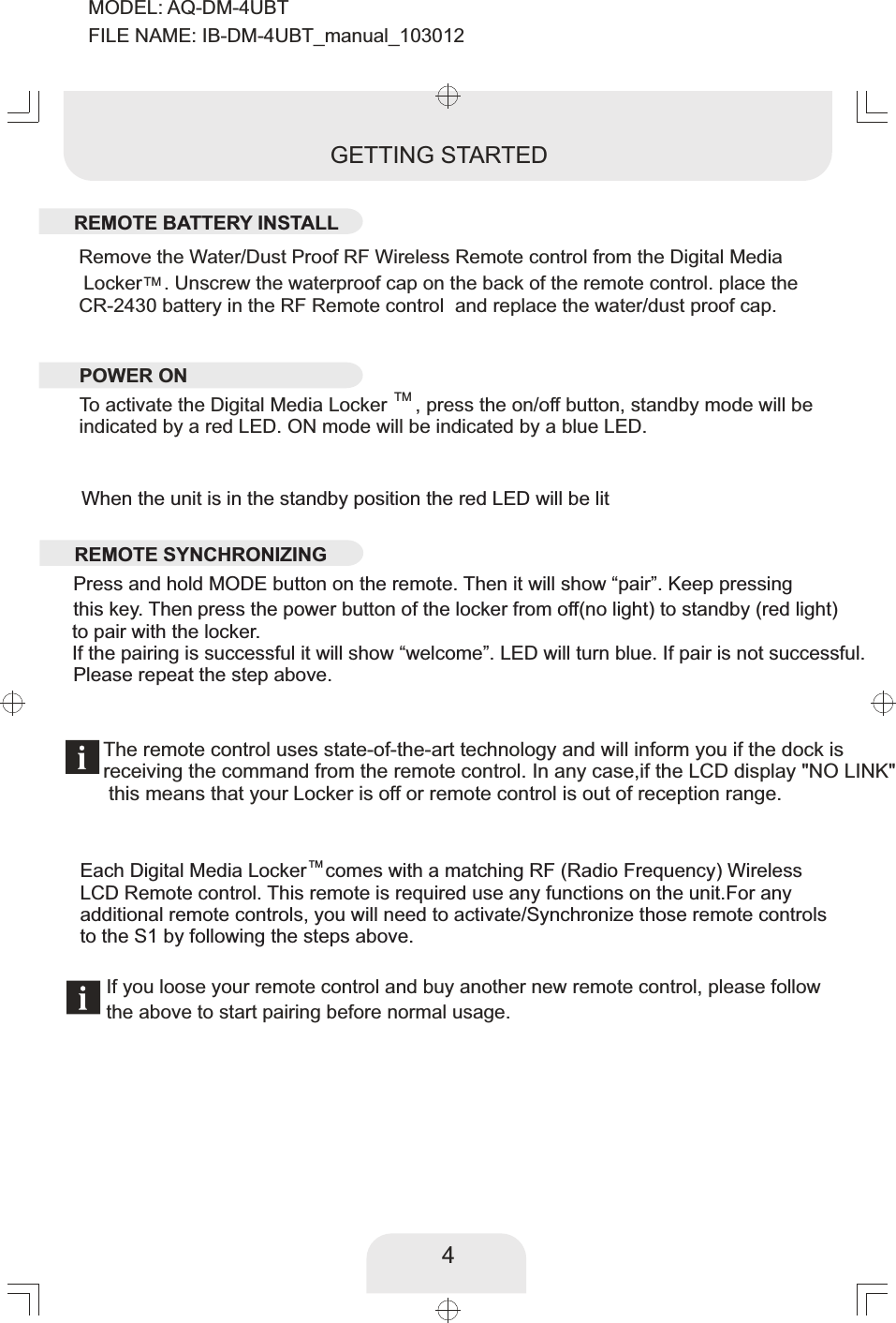 4Remove the Water/Dust Proof RF Wireless Remote control from the Digital Media TM Locker    .  place the Unscrew the waterproof cap on the back of the remote control. CR-2430 battery in the RF Remote control  and replace the water/dust proof cap. The remote control uses state-of-the-art technology and will inform you if the dock isreceiving the command from the remote control. In any case,  if the LCD display &quot;NO LINK&quot;  this means that your   Locker is off or remote control is out of reception range.GETTING STARTEDTMTo activate the Digital Media Locker , press the on/off button, standby mode will be indicated by a red LED. ON mode will be indicated by a blue LED.When the unit is in the standby position the red LED will be litIf you loose your remote control and buy another new remote control, please follow the above to start pairing before normal usage. TMEach Digital Media Locker  comes with a matching RF (Radio Frequency) Wireless LCD Remote control. This remote is required use any functions on the unit.For anyadditional remote controls, you will need to activate/Synchronize those remote controlsto the S1 by following the steps above.        REMOTE BATTERY INSTALLREMOTE SYNCHRONIZINGPOWER ON      Press and hold MODE button on the remote. Then it will show “pair”. Keep pressing this key. Then   press the power button of the locker from off(no light) to standby (red light)     If the pairing is successful it will show “welcome”. LED will turn blue. If pair is not successful. Please repeat the step above. to pair with the locker.MODEL: AQ-DM-4UBTFILE NAME: IB-DM-4UBT_manual_103012