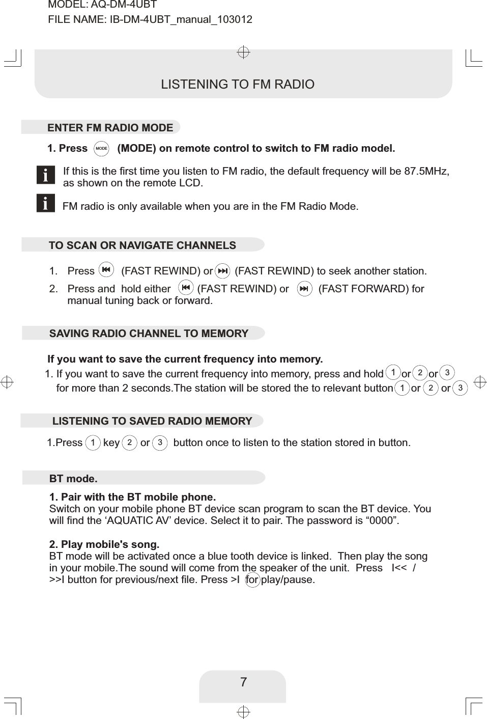 7222333If you want to save the current frequency into memory. MODEPress          or       (FAST REWIND)  (FAST REWIND) to seek another station. 1. Press       key       or        button once to   listen to the station stored in button.1. 111Press and  hold either         (FAST REWIND) or          (FAST   FORWARD) for manual tuning back or forward. 2. LISTENING TO FM RADIOBT mode.1. Pair with the BT mobile phone.Switch on your mobile phone BT device scan program to scan the BT device. You will find the ‘AQUATIC AV’ device. Select it to pair. The password is “0000”. 2. Play mobile&apos;s song.BT mode will be activated once a blue tooth device is linked.  Then play the song in your mobile.The sound will come from the speaker of the unit.  Press   I&lt;&lt;  / &gt;&gt;I button for previous/next file. Press &gt;I  for play/pause. ENTER FM RADIO MODE1. If you want to save the current frequency into memory, press and hold      or      or    for more than 2 seconds.The station will be stored the to relevant button      or       orSAVING RADIO CHANNEL TO MEMORYLISTENING TO SAVED RADIO MEMORYTO SCAN OR NAVIGATE CHANNELS  1. Press          (MODE) on remote control to switch to FM radio model.If this is the first time you listen to FM radio, the default frequency will be 87.5MHz, as shown on the remote LCD.FM radio is only available when you are in the FM Radio Mode.MODEL: AQ-DM-4UBTFILE NAME: IB-DM-4UBT_manual_103012