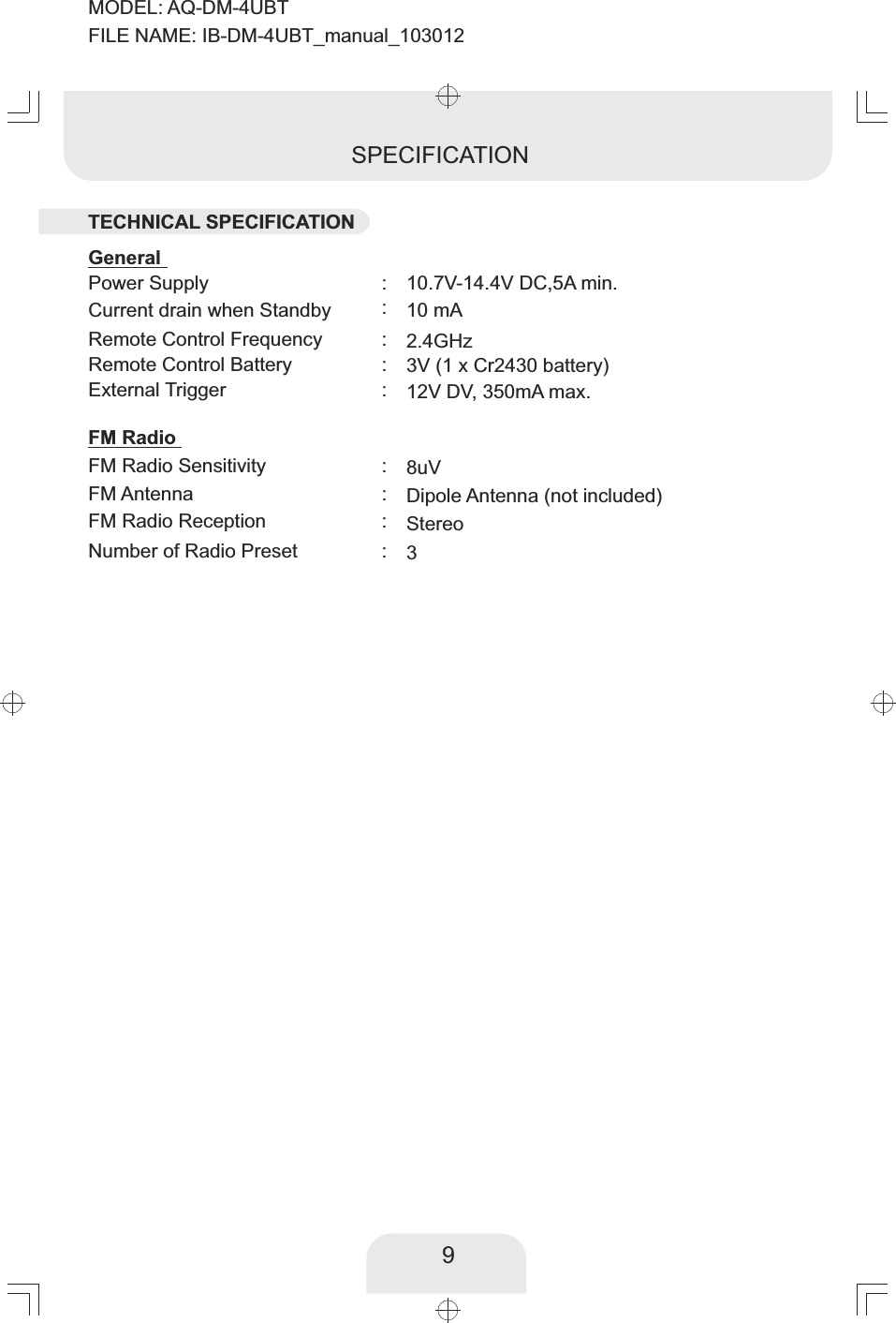 Power Supply FM Radio Sensitivity FM Antenna  Remote Control Frequency Remote Control Battery External Trigger10.7V-14.4V DC, A min. 58uVDipole Antenna (not included)2.4GHz  3V (1 x Cr2430 battery) 12V DV, 350mA max.::::::SPECIFICATIONCurrent drain when Standby 10 mA:FM RadioGeneralFM Radio Reception   Stereo:Number of  Preset  Radio  3:9TECHNICAL SPECIFICATIONMODEL: AQ-DM-4UBTFILE NAME: IB-DM-4UBT_manual_103012