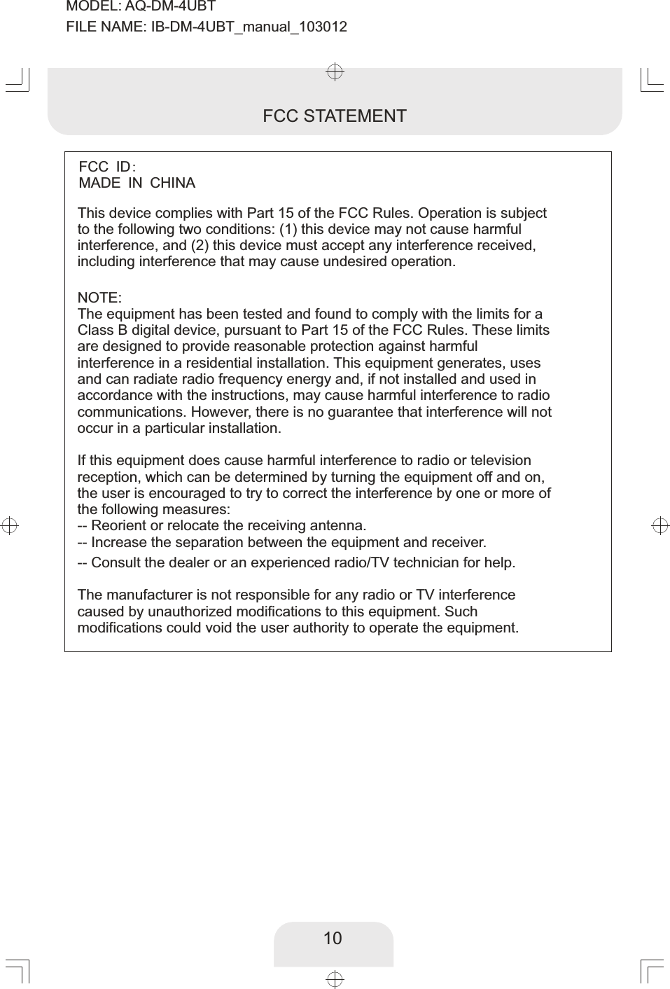 10FCC STATEMENT10This device complies with Part 15 of the FCC Rules. Operation is subject to the following two conditions: (1) this device may not cause harmful interference, and (2) this device must accept any interference received, including interference that may cause undesired operation.NOTE:The equipment has been tested and found to comply with the limits for a Class B digital device, pursuant to Part 15 of the FCC Rules. These limits are designed to provide reasonable protection against harmful interference in a residential installation. This equipment generates, uses and can radiate radio frequency energy and, if not installed and used in accordance with the instructions, may cause harmful interference to radio communications. However, there is no guarantee that interference will not occur in a particular installation. If this equipment does cause harmful interference to radio or television reception, which can be determined by turning the equipment off and on, the user is encouraged to try to correct the interference by one or more of the following measures:-- Reorient or relocate the receiving antenna.-- Increase the separation between the equipment and receiver. -- Consult the dealer or an experienced radio/TV technician for help. The manufacturer is not responsible for any radio or TV interference caused by unauthorized modifications to this equipment. Such modifications could void the user authority to operate the equipment. FCC ID: MADE IN CHINAMODEL: AQ-DM-4UBTFILE NAME: IB-DM-4UBT_manual_103012