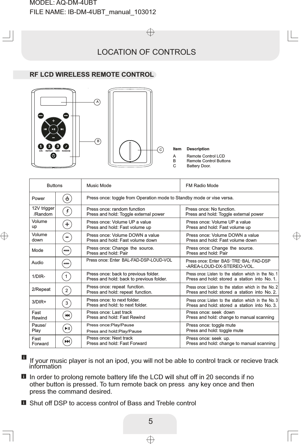 DIR- REPEAT DIR+ RANDOMABABCRemote Control LCD Remote Control ButtonsBattery Door.ltem DescriptionC5LOCATION OF CONTROLSMusic Mode FM Radio ModePress once: toggle from Operation mode to Standby mode or vise versa.Press once: Volume DOWN a valuePress and hold: Fast volume down Press once: Volume UP a valuePress and hold: Fast volume upPress once: random function Press once:  function.No Press and hold: Toggle external power Press and hold: Toggle external powerPress once: Change the source.Press and hold: PairPress once: Enter BAL- DSP-LOUD-VOLFAD-Press once: to next folder.Press and hold: to next folder.Press once: repeat function.Press and hold: repeat function.Press and hold: back to previous folder.Press once: Last trackPress and hold: Fast RewindPress once:Play/PausePress and hold:  Play/Pause Press once: Next trackPress and hold: Fast ForwardPress once: Change the source. Press and hold: PairPress once: Listen to the station which in the No.2 Press once: Listen to the station which in the No.3  Press once: back to previous folder.Press once: Listen to the station which in the No.1 Press and hold: stored a station into No.1.Press and hold: stored a station into No.2.Press and hold: stored a station into No.3.Press once: seek downPress and hold: change to manual scanning Press once: toggle mutePress and hold: toggle mutePress once: seek up.Press and hold: change to manual scanning Press once: Volume DOWN a valuePress and hold: Fast volume down Press once: Volume UP a valuePress and hold: Fast volume upButtonsPower12V trigger/RandomVolume upVolumedownMode1/DIR- 12/Repeat 23/DIR+ 3AudioFastRewindPause/PlayFastForwardIf your music player is not an ipod, you will not be able to control track or recieve track In order to prolong remote battery life the LCD will shut off in 20 seconds if noother button is pressed. To turn remote back on press    once and then any keypress the command desired.  MODEMODEAUDIOAUDIO123+-RF LCD WIRELESS REMOTE CONTROL Press once: Enter BAS-TRE-BAL-FAD-DSPinformation-AREA-LOUD-DX-STEREO-VOL.Shut off DSP to access control of Bass and Treble controlMODEL: AQ-DM-4UBTFILE NAME: IB-DM-4UBT_manual_103012