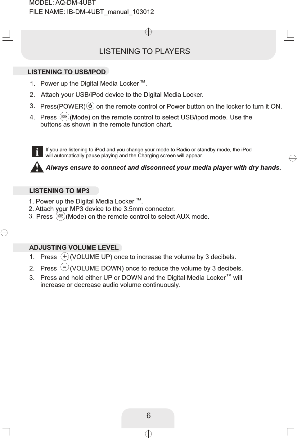 6TMPower up the Digital Media Locker .1. Press      (VOLUME UP) once to increase the volume by 3 decibels.  1. Press      (VOLUME DOWN) once to reduce the volume by 3 decibels.  2. TMPress and hold either UP or DOWN and the Digital Media Locker  will increase or decrease audio volume continuously. 3. LISTENING TO PLAYERSIf you are listening to iPod and you change your mode to Radio or standby mode, the iPodwill automatically pause playing and the Charging screen will appear. 3.  Press(POWER)      on the remote control or Power button on the locker to turn it ON.     Attach your USB/iPod device to the Digital Media Locker.2. Press      (Mode) on the remote control to select  ipod mode. Use the USB/Press      (Mode) on the remote control to select AUX mode. buttons as shown in the remote function chart.3. MODEMODE4. TM1. Power up the Digital Media Locker . 2. Attach your MP3 device to the 3.5mm connector. +-LISTENING TO USB/IPOD    LISTENING TO MP3ADJUSTING VOLUME LEVELAlways ensure to connect and disconnect your media player with dry hands.MODEL: AQ-DM-4UBTFILE NAME: IB-DM-4UBT_manual_103012