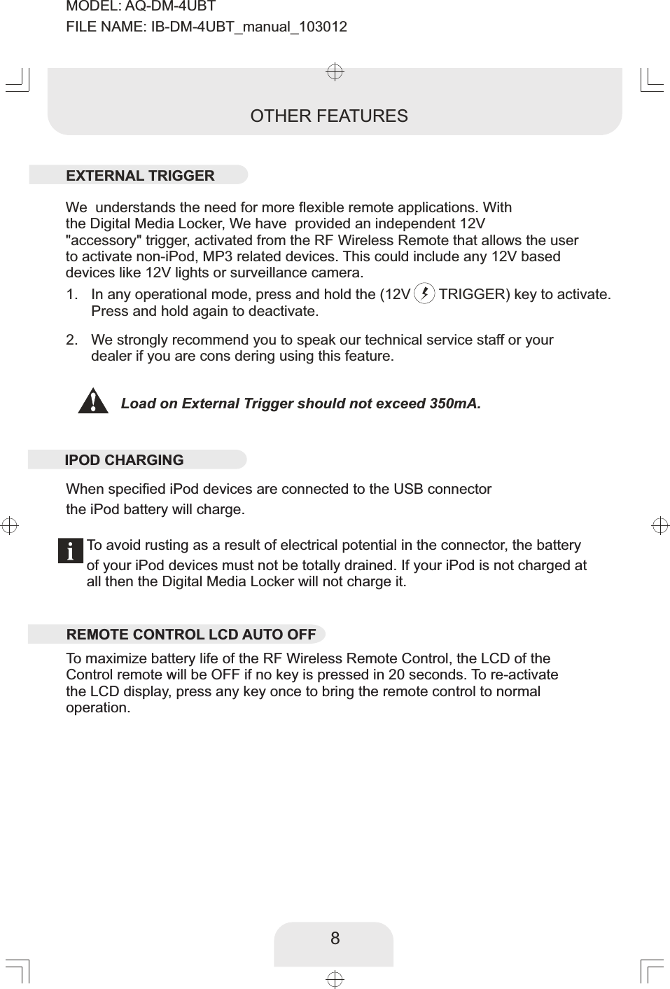 When specified iPod devices are connected to the USB connectorthe iPod battery will charge.8In any operational mode, press and hold the (12V       TRIGGER) key to activate.Press  again to deactivate. and hold We strongly recommend you to speak our technical service staff or your dealer if you are cons dering using this feature. 2. 1. OTHER FEATURESWe  understands the need for more flexible remote applications. With the Digital Media Locker, We have  provided an independent 12V&quot;accessory&quot; trigger, activated from the RF Wireless Remote that allows the userto activate non-iPod, MP3 related devices. This could include any 12V based devices like 12V lights or surveillance camera. To maximize battery life of the RF Wireless Remote Control, the LCD of the  Control remote will be OFF if no key is pressed in 20 seconds. To re-activatethe LCD display, press any key once to bring the remote control to normal operation. Load on External Trigger should not exceed 350mA. To avoid rusting as a result of electrical potential in the connector, the battery of your iPod devices must not be totally drained. If your iPod is not charged at all then the   will not charge it. Digital Media LockerEXTERNAL TRIGGERIPOD CHARGINGREMOTE CONTROL LCD AUTO OFF MODEL: AQ-DM-4UBTFILE NAME: IB-DM-4UBT_manual_103012