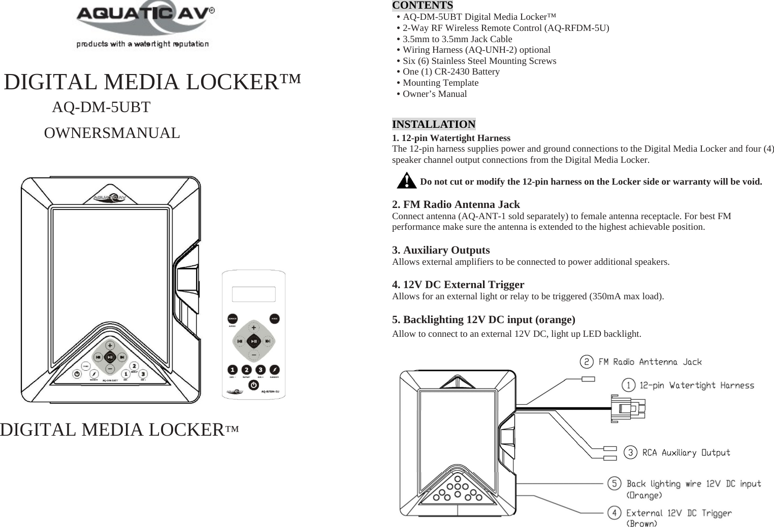   DIGITAL MEDIA LOCKER™ AQ-DM-5UBT OWNERSMANUAL                 DIGITAL MEDIA LOCKER™  CONTENTS • AQ-DM-5UBT Digital Media Locker™ • 2-Way RF Wireless Remote Control (AQ-RFDM-5U) • 3.5mm to 3.5mm Jack Cable • Wiring Harness (AQ-UNH-2) optional • Six (6) Stainless Steel Mounting Screws • One (1) CR-2430 Battery • Mounting Template • Owner’s Manual INSTALLATION 1. 12-pin Watertight Harness The 12-pin harness supplies power and ground connections to the Digital Media Locker and four (4) speaker channel output connections from the Digital Media Locker.  Do not cut or modify the 12-pin harness on the Locker side or warranty will be void.  2. FM Radio Antenna Jack Connect antenna (AQ-ANT-1 sold separately) to female antenna receptacle. For best FM performance make sure the antenna is extended to the highest achievable position.  3. Auxiliary Outputs Allows external amplifiers to be connected to power additional speakers.  4. 12V DC External Trigger Allows for an external light or relay to be triggered (350mA max load).  5. Backlighting 12V DC input (orange) Allow to connect to an external 12V DC, light up LED backlight.