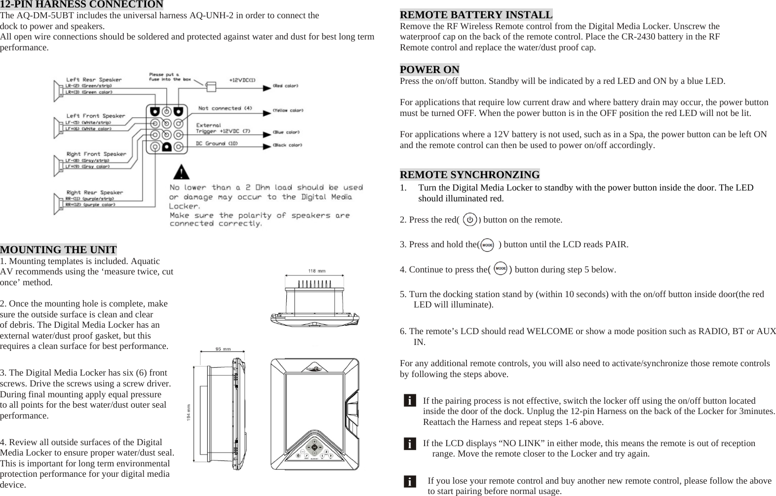 12-PIN HARNESS CONNECTION The AQ-DM-5UBT includes the universal harness AQ-UNH-2 in order to connect the dock to power and speakers. All open wire connections should be soldered and protected against water and dust for best long term performance.  MOUNTING THE UNIT 1. Mounting templates is included. Aquatic AV recommends using the ‘measure twice, cut once’ method.  2. Once the mounting hole is complete, make sure the outside surface is clean and clear of debris. The Digital Media Locker has an external water/dust proof gasket, but this requires a clean surface for best performance. 3. The Digital Media Locker has six (6) front screws. Drive the screws using a screw driver. During final mounting apply equal pressure to all points for the best water/dust outer seal performance. 4. Review all outside surfaces of the Digital Media Locker to ensure proper water/dust seal. This is important for long term environmental protection performance for your digital media device.     REMOTE BATTERY INSTALL Remove the RF Wireless Remote control from the Digital Media Locker. Unscrew the waterproof cap on the back of the remote control. Place the CR-2430 battery in the RF Remote control and replace the water/dust proof cap.  POWER ON Press the on/off button. Standby will be indicated by a red LED and ON by a blue LED.  For applications that require low current draw and where battery drain may occur, the power button must be turned OFF. When the power button is in the OFF position the red LED will not be lit.  For applications where a 12V battery is not used, such as in a Spa, the power button can be left ON and the remote control can then be used to power on/off accordingly. REMOTE SYNCHRONZING 1. Turn the Digital Media Locker to standby with the power button inside the door. The LED should illuminated red.  2. Press the red(        ) button on the remote.  3. Press and hold the(        ) button until the LCD reads PAIR.  4. Continue to press the(    ) button during step 5 below.  5. Turn the docking station stand by (within 10 seconds) with the on/off button inside door(the red LED will illuminate). 6. The remote’s LCD should read WELCOME or show a mode position such as RADIO, BT or AUX IN.  For any additional remote controls, you will also need to activate/synchronize those remote controls by following the steps above. If the pairing process is not effective, switch the locker off using the on/off button located inside the door of the dock. Unplug the 12-pin Harness on the back of the Locker for 3minutes. Reattach the Harness and repeat steps 1-6 above.  If the LCD displays “NO LINK” in either mode, this means the remote is out of reception range. Move the remote closer to the Locker and try again. If you lose your remote control and buy another new remote control, please follow the above to start pairing before normal usage. 