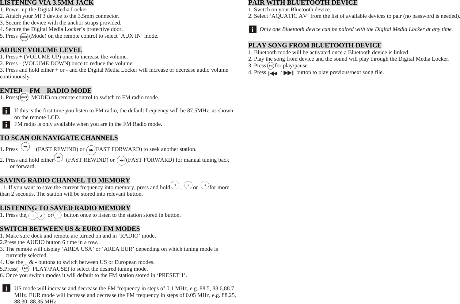  LISTENING VIA 3.5MM JACK 1. Power up the Digital Media Locker. 2. Attach your MP3 device to the 3.5mm connector. 3. Secure the device with the anchor straps provided. 4. Secure the Digital Media Locker’s protective door. 5. Press    (Mode) on the remote control to select ‘AUX IN’ mode.  ADJUST VOLUME LEVEL 1. Press + (VOLUME UP) once to increase the volume. 2. Press - (VOLUME DOWN) once to reduce the volume. 3. Press and hold either + or - and the Digital Media Locker will increase or decrease audio volume continuously.  ENTER  FM  RADIO MODE 1. Press(        MODE) on remote control to switch to FM radio mode.  If this is the first time you listen to FM radio, the default frequency will be 87.5MHz, as shown on the remote LCD. FM radio is only available when you are in the FM Radio mode.  TO SCAN OR NAVIGATE CHANNELS 1. Press    (FAST REWIND) or    FAST FORWARD) to seek another station. 2. Press and hold either   (FAST REWIND) or        (FAST FORWARD) for manual tuning back or forward.  SAVING RADIO CHANNEL TO MEMORY 1. If you want to save the current frequency into memory, press and hold,   ,    or    for more than 2 seconds. The station will be stored into relevant button.  LISTENING TO SAVED RADIO MEMORY 1. Press the,       or    button once to listen to the station stored in button.  SWITCH BETWEEN US &amp; EURO FM MODES 1. Make sure dock and remote are turned on and in ‘RADIO’ mode. 2.Press the AUDIO button 6 time in a row. 3. The remote will display ‘AREA USA’ or ‘AREA EUR’ depending on which tuning mode is currently selected. 4. Use the + &amp; - buttons to switch between US or European modes. 5.Press(     PLAY/PAUSE) to select the desired tuning mode. 6. Once you switch modes it will default to the FM station stored in ‘PRESET 1’.  US mode will increase and decrease the FM frequency in steps of 0.1 MHz, e.g. 88.5, 88.6,88.7 MHz. EUR mode will increase and decrease the FM frequency in steps of 0.05 MHz, e.g. 88.25, 88.30, 88.35 MHz.    PAIR WITH BLUETOOTH DEVICE 1. Switch on your Bluetooth device. 2. Select ‘AQUATIC AV’ from the list of available devices to pair (no password is needed).  Only one Bluetooth device can be paired with the Digital Media Locker at any time.  PLAY SONG FROM BLUETOOTH DEVICE 1. Bluetooth mode will be activated once a Bluetooth device is linked. 2. Play the song from device and the sound will play through the Digital Media Locker. 3. Press   for play/pause. 4. Press     /     button to play previous/next song file.                            