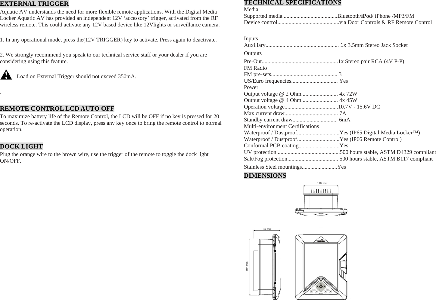 EXTERNAL TRIGGER Aquatic AV understands the need for more flexible remote applications. With the Digital Media Locker Aquatic AV has provided an independent 12V ‘accessory’ trigger, activated from the RF wireless remote. This could activate any 12V based device like 12Vlights or surveillance camera.  1. In any operational mode, press the(12V TRIGGER) key to activate. Press again to deactivate.  2. We strongly recommend you speak to our technical service staff or your dealer if you are considering using this feature.  Load on External Trigger should not exceed 350mA.  .  REMOTE CONTROL LCD AUTO OFF To maximize battery life of the Remote Control, the LCD will be OFF if no key is pressed for 20 seconds. To re-activate the LCD display, press any key once to bring the remote control to normal operation.  DOCK LIGHT Plug the orange wire to the brown wire, use the trigger of the remote to toggle the dock light ON/OFF.   TECHNICAL SPECIFICATIONS Media Supported media.......................................Bluetooth/iPod/ iPhone /MP3/FM Device control............................................via Door Controls &amp; RF Remote Control Inputs Auxiliary.................................................... 1x 3.5mm Stereo Jack Socket OutputsPre-Out......................................................1x Stereo pair RCA (4V P-P) FM Radio FM pre-sets............................................... 3 US/Euro frequencies................................. Yes Power Output voltage @ 2 Ohm.......................... 4x 72W Output voltage @ 4 Ohm.......................... 4x 45W Operation voltage......................................10.7V - 15.6V DC Max current draw...................................... 7A Standby current draw................................ 6mA Multi-environment Certifications Waterproof / Dustproof..............................Yes (IP65 Digital Media Locker™) Waterproof / Dustproof..............................Yes (IP66 Remote Control) Conformal PCB coating.............................Yes UV protection.............................................500 hours stable, ASTM D4329 compliant Salt/Fog protection.................................... 500 hours stable, ASTM B117 compliant Stainless Steel mountings.........................Yes DIMENSIONS 