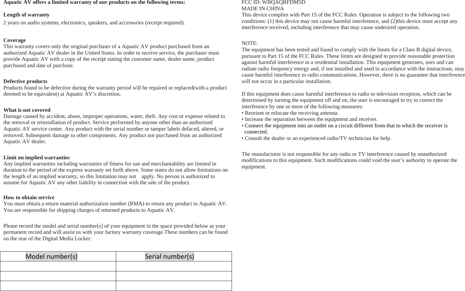 Aquatic AV offers a limited warranty of our products on the following terms:  Length of warranty 2 years on audio systems, electronics, speakers, and accessories (receipt required). Coverage This warranty covers only the original purchaser of a Aquatic AV product purchased from an authorized Aquatic AV dealer in the United States. In order to receive service, the purchaser must provide Aquatic AV with a copy of the receipt stating the customer name, dealer name, product purchased and date of purchase. Defective products Products found to be defective during the warranty period will be repaired or replaced(with a product deemed to be equivalent) at Aquatic AV’s discretion. What is not covered Damage caused by accident, abuse, improper operations, water, theft. Any cost or expense related to the removal or reinstallation of product. Service performed by anyone other than an authorized Aquatic AV service center. Any product with the serial number or tamper labels defaced, altered, or removed. Subsequent damage to other components. Any product not purchased from an authorized Aquatic AV dealer. Limit on implied warranties Any implied warranties including warranties of fitness for use and merchantability are limited in duration to the period of the express warranty set forth above. Some states do not allow limitations on the length of an implied warranty, so this limitation may not    apply. No person is authorized to assume for Aquatic AV any other liability in connection with the sale of the product.  How to obtain service You must obtain a return material authorization number (RMA) to return any product to Aquatic AV. You are responsible for shipping charges of returned products to Aquatic AV. Please record the model and serial number[s] of your equipment in the space provided below as your permanent record and will assist us with your factory warranty coverage.These numbers can be found on the rear of the Digital Media Locker. Modelnumber(s)Serialnumber(s)   FCC ID: WBQAQRFDM5D MADE IN CHINA This device complies with Part 15 of the FCC Rules. Operation is subject to the following two conditions: (1) this device may not cause harmful interference, and (2)this device must accept any interference received, including interference that may cause undesired operation. NOTE: The equipment has been tested and found to comply with the limits for a Class B digital device, pursuant to Part 15 of the FCC Rules. These limits are designed to provide reasonable protection against harmful interference in a residential installation. This equipment generates, uses and can radiate radio frequency energy and, if not installed and used in accordance with the instructions, may cause harmful interference to radio communications. However, there is no guarantee that interference will not occur in a particular installation.  If this equipment does cause harmful interference to radio or television reception, which can be determined by turning the equipment off and on, the user is encouraged to try to correct the interference by one or more of the following measures: • Reorient or relocate the receiving antenna. • Increase the separation between the equipment and receiver. • Connect the equipment into an outlet on a circuit different from that to which the receiver is connected. • Consult the dealer or an experienced radio/TV technician for help. The manufacturer is not responsible for any radio or TV interference caused by unauthorized modifications to this equipment. Such modifications could void the user’s authority to operate the equipment.   