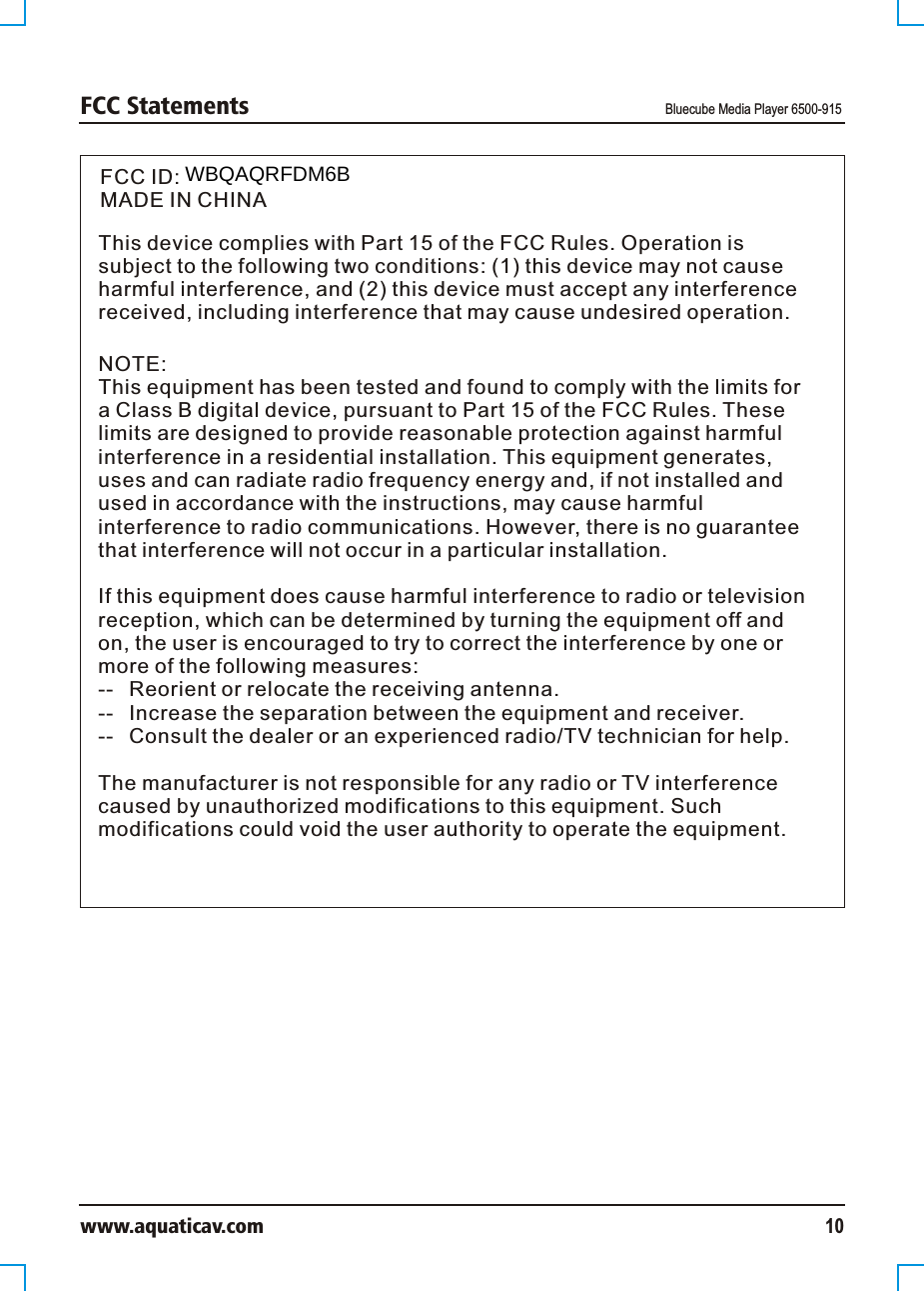 FCC Statements Bluecube Media Player 6500-915www.aquaticav.com 10FCC ID: MADE IN CHINAThis device complies with Part 15 of the FCC Rules. Operation is subject to the following two conditions: (1) this device may not cause harmful interference, and (2) this device must accept any interference received, including interference that may cause undesired operation.NOTE:This equipment has been tested and found to comply with the limits for a Class B digital device, pursuant to Part 15 of the FCC Rules. These limits are designed to provide reasonable protection against harmful interference in a residential installation. This equipment generates, uses and can radiate radio frequency energy and, if not installed and used in accordance with the instructions, may cause harmful interference to radio communications. However, there is no guarantee that interference will not occur in a particular installation. If this equipment does cause harmful interference to radio or television reception, which can be determined by turning the equipment off and on, the user is encouraged to try to correct the interference by one or more of the following measures:--  Reorient or relocate the receiving antenna.--  Increase the separation between the equipment and receiver.  --  Consult the dealer or an experienced radio/TV technician for help. The manufacturer is not responsible for any radio or TV interference caused by unauthorized modifications to this equipment. Such modifications could void the user authority to operate the equipment. WBQAQRFDM6B