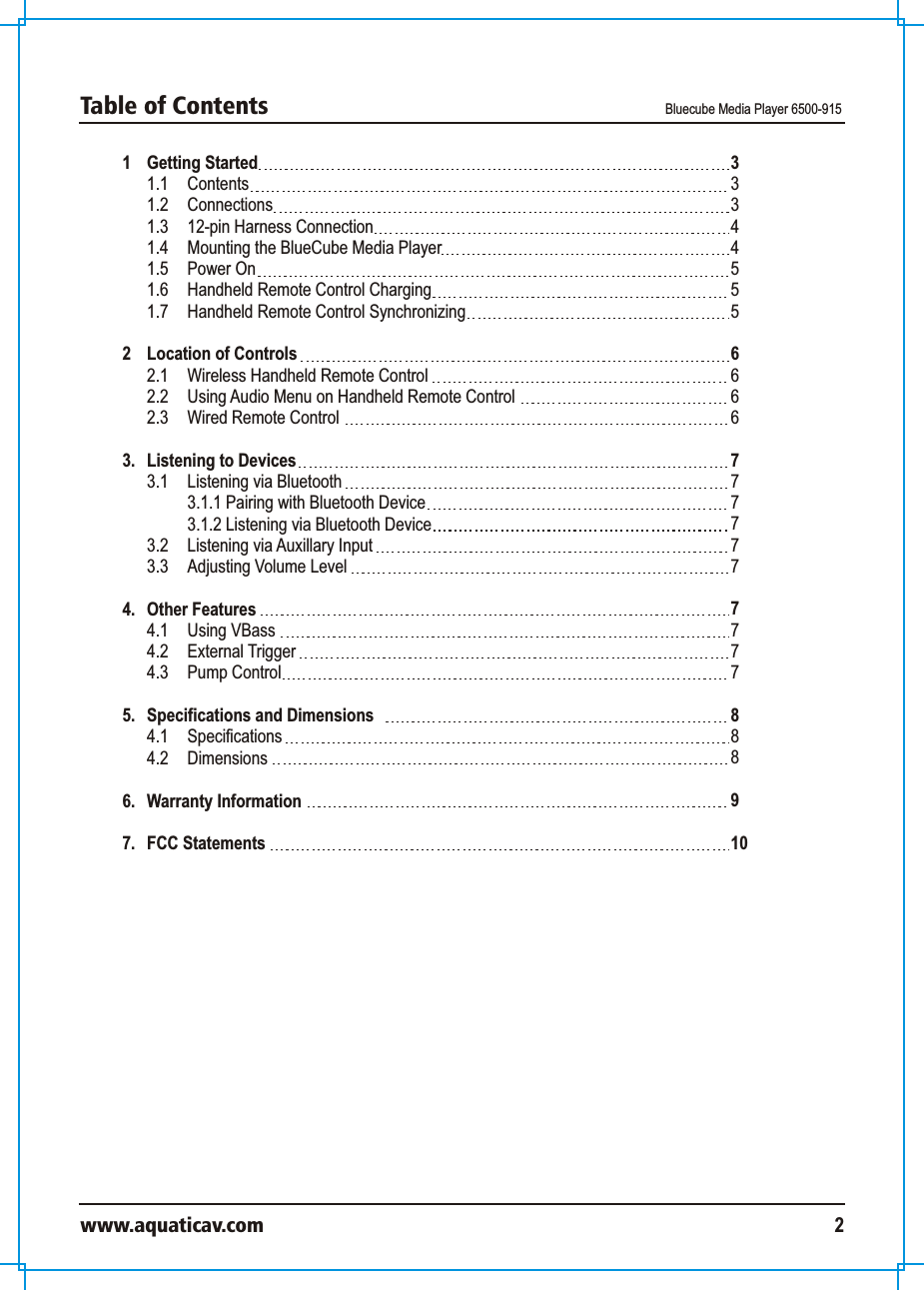 1 Getting Started 1.1  Contents 1.2  Connections 1.3 12-pin Harness Connection1.4 Mounting the BlueCube Media Player1.5 Power On1.6  Handheld Remote Control Charging1.7  Handheld Remote Control Synchronizing2 Location of Controls 2.1 Wireless Handheld Remote Control2.2 Using Audio Menu on Handheld Remote Control2.3 Wired Remote Control 3.  Listening to Devices 3.1 Listening via Bluetooth 3.1.1 Pairing with Bluetooth Device3.1.2 Listening via Bluetooth Device3.2 Listening via Auxillary Input3.3 Adjusting Volume Level4. Other Features4.1 Using VBass 4.2  External Trigger4.3  Pump Control  5. Specifications and Dimensions 4.1 Specifications 4.2 Dimensions 6. Warranty Information7. FCC Statements333445556 6667777777777888910Table of Contents  Bluecube Media Player 6500-915www.aquaticav.com 2