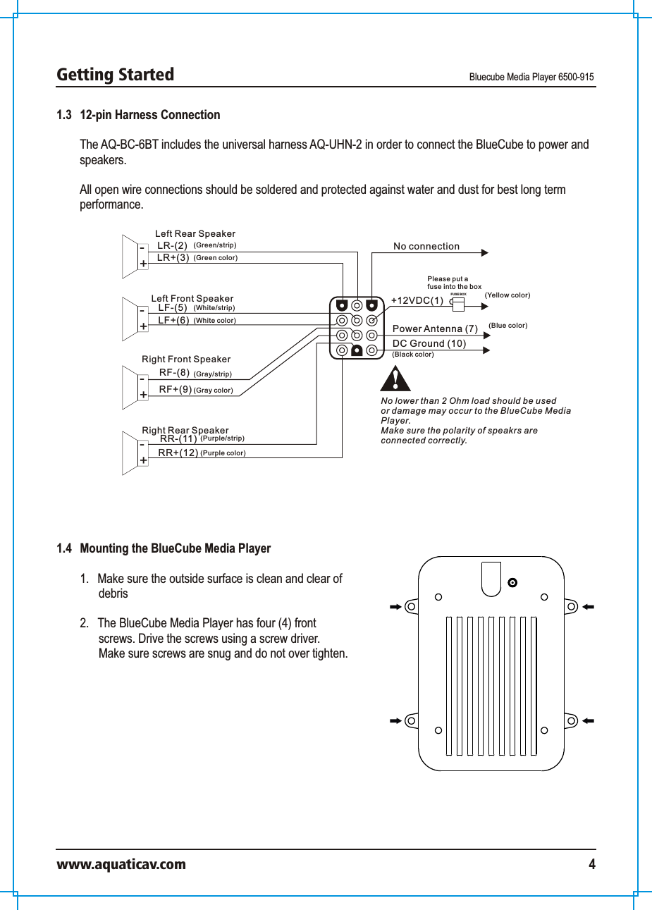 Getting Started Bluecube Media Player 6500-915www.aquaticav.com 41.3   12-pin Harness ConnectionThe AQ-BC-6BT includes the universal harness AQ-UHN-2 in order to connect the BlueCube to power and speakers. All open wire connections should be soldered and protected against water and dust for best long term performance. Power Antenna (7)DC Ground (10)LR-(2) No connectionLR+(3)LF-(5)LF+(6)RF-(8)RF+(9)RR-(11)RR+(12)FUS E BOXLeft Rear Speaker+-Left Front Speaker+-+-+-Right Front SpeakerRight Rear SpeakerPlease put a fuse into the box(Blue color)(Green/strip)(Green color)(White/strip)(White color)(Gray/strip)(Gray color)(Purple color)(Purple/strip)(Black color)No lower than 2 Ohm load should be used or damage may occur to the BlueCube MediaPlayer. Make sure the polarity of speakrs areconnected correctly. (Yellow color)+12VDC(1)1.4   Mounting the BlueCube Media Player1.  Make sure the outside surface is clean and clear of debris2.  The BlueCube Media Player has four (4) front screws. Drive the screws using a screw driver. Make sure screws are snug and do not over tighten. 