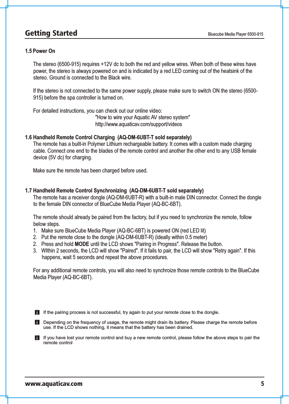 Getting Started Bluecube Media Player 6500-915www.aquaticav.com 51.5 Power OnThe stereo (6500-915) requires +12V dc to both the red and yellow wires. When both of these wires have power, the stereo is always powered on and is indicated by a red LED coming out of the heatsink of the stereo. Ground is connected to the Black wire. If the stereo is not connected to the same power supply, please make sure to switch ON the stereo (6500-915) before the spa controller is turned on. For detailed instructions, you can check out our online video: &quot;How to wire your Aquatic AV stereo system&quot;http://www.aquaticav.com/support/videos1.6 Handheld Remote Control Charging  (AQ-DM-6UBT-T sold separately)The remote has a built-in Polymer Lithium rechargeable battery. It comes with a custom made charging cable. Connect one end to the blades of the remote control and another the other end to any USB female device (5V dc) for charging.Make sure the remote has been charged before used. 1.7 Handheld Remote Control Synchronizing  (AQ-DM-6UBT-T sold separately)The remote has a receiver dongle (AQ-DM-6UBT-R) with a built-in male DIN connector. Connect the dongle to the female DIN connector of BlueCube Media Player (AQ-BC-6BT).  The remote should already be paired from the factory, but if you need to synchronize the remote, follow below steps. 1.  Make sure BlueCube Media Player (AQ-BC-6BT) is powered ON (red LED lit)2.  Put the remote close to the dongle (AQ-DM-6UBT-R) (ideally within 0.5 meter) 2.  Press and hold MODE until the LCD shows &quot;Pairing in Progress&quot;. Release the button. 3.  WIthin 2 seconds, the LCD will show &quot;Paired&quot;. If it fails to pair, the LCD will show &quot;Retry again&quot;. If this happens, wait 5 seconds and repeat the above procedures. For any additional remote controls, you will also need to synchroize those remote controls to the BlueCube Media Player (AQ-BC-6BT). If the pairing process is not successful, try again to put your remote close to the dongle.Depending on the frequency of usage, the remote might drain its battery. Please charge the remote before use. If the LCD shows nothing, it means that the battery has been drained. If you have lost your remote control and buy a new remote control, please follow the above steps to pair the remote control 