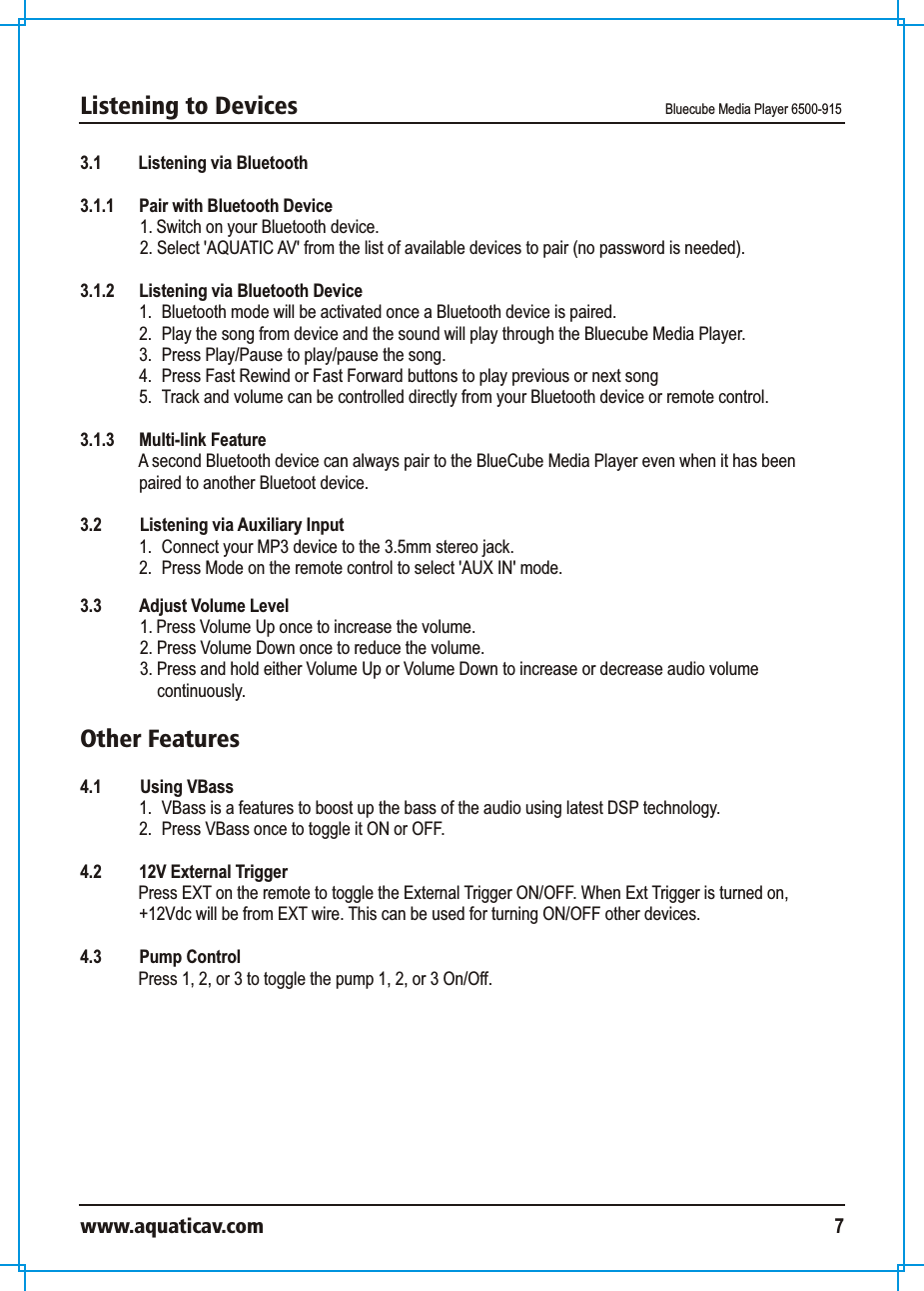 Listening to Devices Bluecube Media Player 6500-915www.aquaticav.com 73.1 Listening via Bluetooth 3.1.1  Pair with Bluetooth Device 1. Switch on your Bluetooth device. 2. Select &apos;AQUATIC AV&apos; from the list of available devices to pair (no password is needed). 3.1.2  Listening via Bluetooth Device 1.  Bluetooth mode will be activated once a Bluetooth device is paired. 2.  Play the song from device and the sound will play through the Bluecube Media Player. 3.  Press Play/Pause to play/pause the song.4.  Press Fast Rewind or Fast Forward buttons to play previous or next song5.  Track and volume can be controlled directly from your Bluetooth device or remote control. 3.1.3 Multi-link FeatureA second Bluetooth device can always pair to the BlueCube Media Player even when it has been paired to another Bluetoot device. 3.2    Listening via Auxiliary Input 1.  Connect your MP3 device to the 3.5mm stereo jack. 2.  Press Mode on the remote control to select &apos;AUX IN&apos; mode. 3.3  Adjust Volume Level 1. Press Volume Up once to increase the volume. 2. Press Volume Down once to reduce the volume. 3. Press and hold either Volume Up or Volume Down to increase or decrease audio volume continuously. Other Features4.1  Using VBass1.  VBass is a features to boost up the bass of the audio using latest DSP technology. 2.  Press VBass once to toggle it ON or OFF. 4.2 12V External TriggerPress EXT on the remote to toggle the External Trigger ON/OFF. When Ext Trigger is turned on, +12Vdc will be from EXT wire. This can be used for turning ON/OFF other devices. 4.3 Pump ControlPress 1, 2, or 3 to toggle the pump 1, 2, or 3 On/Off.  