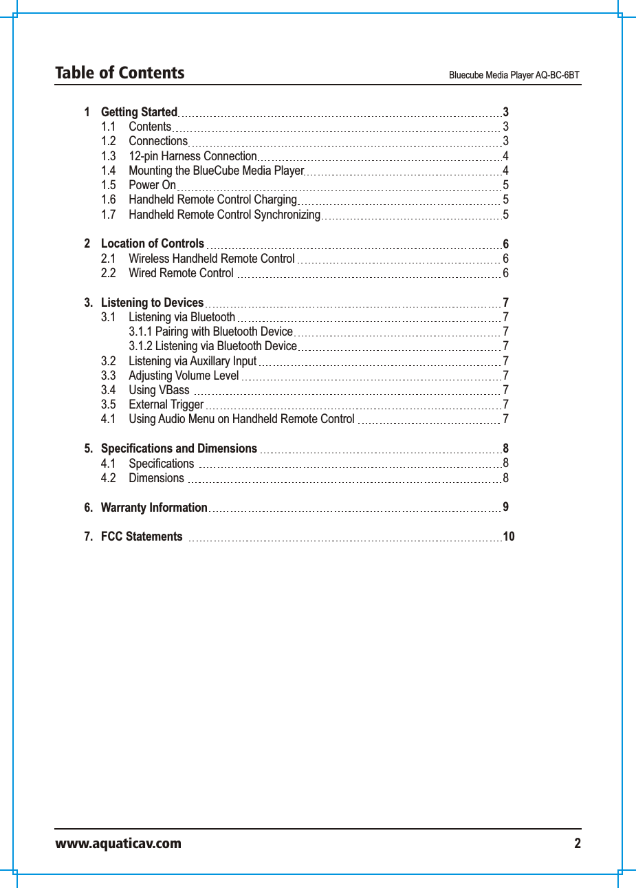 1 Getting Started 1.1  Contents 1.2  Connections 1.3 12-pin Harness Connection1.4 Mounting the BlueCube Media Player1.5 Power On1.6  Handheld Remote Control Charging1.7  Handheld Remote Control Synchronizing2 Location of Controls 2.1 Wireless Handheld Remote Control2.2 Wired Remote Control 3.  Listening to Devices 3.1 Listening via Bluetooth 3.1.1 Pairing with Bluetooth Device3.1.2 Listening via Bluetooth Device3.2 Listening via Auxillary Input3.3 Adjusting Volume Level3.4 Using VBass 3.5  External Trigger  4.1 Using Audio Menu on Handheld Remote Control5. Specifications and Dimensions 4.1 Specifications 4.2 Dimensions 6.  Warranty Information7.  FCC Statements333445556 66777777777888910Table of Contents  Bluecube Media Player AQ-BC-6BTwww.aquaticav.com 2