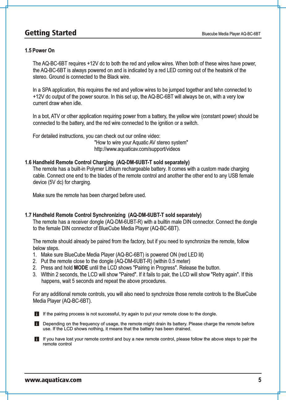 Getting Started Bluecube Media Player AQ-BC-6BTwww.aquaticav.com 51.5 Power OnThe AQ-BC-6BT requires +12V dc to both the red and yellow wires. When both of these wires have power, the AQ-BC-6BT is always powered on and is indicated by a red LED coming out of the heatsink of the stereo. Ground is connected to the Black wire. In a SPA application, this requires the red and yellow wires to be jumped together and tehn connected to +12V dc output of the power source. In this set up, the AQ-BC-6BT will always be on, with a very low current draw when idle. In a bot, ATV or other application requiring power from a battery, the yellow wire (constant power) should be connected to the battery, and the red wire connected to the ignition or a switch. For detailed instructions, you can check out our online video: &quot;How to wire your Aquatic AV stereo system&quot;http://www.aquaticav.com/support/videos1.6 Handheld Remote Control Charging  (AQ-DM-6UBT-T sold separately)The remote has a built-in Polymer Lithium rechargeable battery. It comes with a custom made charging cable. Connect one end to the blades of the remote control and another the other end to any USB female device (5V dc) for charging. Make sure the remote has been charged before used. 1.7 Handheld Remote Control Synchronizing  (AQ-DM-6UBT-T sold separately)The remote has a receiver dongle (AQ-DM-6UBT-R) with a builtin male DIN connector. Connect the dongle to the female DIN connector of BlueCube Media Player (AQ-BC-6BT).  The remote should already be paired from the factory, but if you need to synchronize the remote, follow below steps. 1.  Make sure BlueCube Media Player (AQ-BC-6BT) is powered ON (red LED lit)2.  Put the remote close to the dongle (AQ-DM-6UBT-R) (within 0.5 meter) 2.  Press and hold MODE until the LCD shows &quot;Pairing in Progress&quot;. Release the button. 3.  WIthin 2 seconds, the LCD will show &quot;Paired&quot;. If it fails to pair, the LCD will show &quot;Retry again&quot;. If this happens, wait 5 seconds and repeat the above procedures. For any additional remote controls, you will also need to synchroize those remote controls to the BlueCube Media Player (AQ-BC-6BT). If the pairing process is not successful, try again to put your remote close to the dongle.Depending on the frequency of usage, the remote might drain its battery. Please charge the remote before use. If the LCD shows nothing, it means that the battery has been drained. If you have lost your remote control and buy a new remote control, please follow the above steps to pair the remote control 