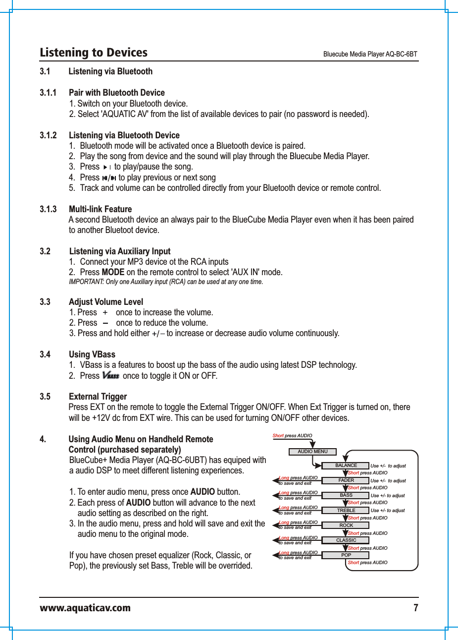 Listening to Devices Bluecube Media Player AQ-BC-6BTwww.aquaticav.com 73.1 Listening via Bluetooth 3.1.1  Pair with Bluetooth Device 1. Switch on your Bluetooth device. 2. Select &apos;AQUATIC AV&apos; from the list of available devices to pair (no password is needed). 3.1.2  Listening via Bluetooth Device 1.  Bluetooth mode will be activated once a Bluetooth device is paired. 2.  Play the song from device and the sound will play through the Bluecube Media Player. 3.  Press       to play/pause the song.4.  Press         to play previous or next song5.  Track and volume can be controlled directly from your Bluetooth device or remote control. 3.1.3 Multi-link FeatureA second Bluetooth device an always pair to the BlueCube Media Player even when it has been paired to another Bluetoot device. 3.2    Listening via Auxiliary Input 1.  Connect your MP3 device ot the RCA inputs2.  Press MODE on the remote control to select &apos;AUX IN&apos; mode. IMPORTANT: Only one Auxiliary input (RCA) can be used at any one time. 3.3  Adjust Volume Level 1. Press         once to increase the volume. 2. Press         once to reduce the volume. 3. Press and hold either        to increase or decrease audio volume continuously. 3.4  Using VBass1.  VBass is a features to boost up the bass of the audio using latest DSP technology. 2.  Press           once to toggle it ON or OFF. 3.5 External TriggerPress EXT on the remote to toggle the External Trigger ON/OFF. When Ext Trigger is turned on, there will be +12V dc from EXT wire. This can be used for turning ON/OFF other devices. AUDIO MENUShort press AUDIOBALANCE Use +/-  to adjustFADERROCKBASS TREBLEShort press AUDIOUse +/- to adjustUse +/- to adjustCLASSICPOPUse +/-  to adjustShort press AUDIOShort press AUDIOShort press AUDIOShort press AUDIOShort press AUDIO Long press AUDIOto save and exit Short press AUDIOLong press AUDIOto save and exit Long press AUDIOto save and exit Long press AUDIOto save and exit Long press AUDIOto save and exit Long press AUDIOto save and exit 4.  Using Audio Menu on Handheld Remote Control (purchased separately)BlueCube+ Media Player (AQ-BC-6UBT) has equiped with a audio DSP to meet different listening experiences. 1. To enter audio menu, press once AUDIO button. 2. Each press of AUDIO button will advance to the next audio setting as described on the right. 3. In the audio menu, press and hold will save and exit the audio menu to the original mode. If you have chosen preset equalizer (Rock, Classic, or Pop), the previously set Bass, Treble will be overrided. 