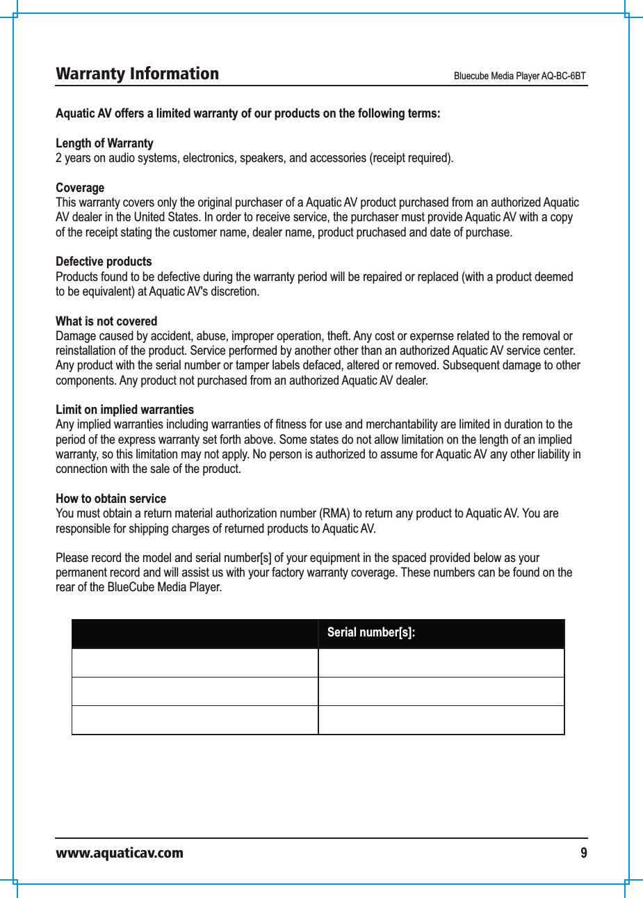 Warranty Information Bluecube Media Player AQ-BC-6BTwww.aquaticav.com 9Aquatic AV offers a limited warranty of our products on the following terms: Length of Warranty2 years on audio systems, electronics, speakers, and accessories (receipt required). CoverageThis warranty covers only the original purchaser of a Aquatic AV product purchased from an authorized Aquatic AV dealer in the United States. In order to receive service, the purchaser must provide Aquatic AV with a copy of the receipt stating the customer name, dealer name, product pruchased and date of purchase. Defective productsProducts found to be defective during the warranty period will be repaired or replaced (with a product deemed to be equivalent) at Aquatic AV&apos;s discretion. What is not coveredDamage caused by accident, abuse, improper operation, theft. Any cost or expernse related to the removal or reinstallation of the product. Service performed by another other than an authorized Aquatic AV service center. Any product with the serial number or tamper labels defaced, altered or removed. Subsequent damage to other components. Any product not purchased from an authorized Aquatic AV dealer. Limit on implied warrantiesAny implied warranties including warranties of fitness for use and merchantability are limited in duration to the period of the express warranty set forth above. Some states do not allow limitation on the length of an implied warranty, so this limitation may not apply. No person is authorized to assume for Aquatic AV any other liability in connection with the sale of the product. How to obtain serviceYou must obtain a return material authorization number (RMA) to return any product to Aquatic AV. You are responsible for shipping charges of returned products to Aquatic AV. Please record the model and serial number[s] of your equipment in the spaced provided below as your permanent record and will assist us with your factory warranty coverage. These numbers can be found on the rear of the BlueCube Media Player. Model number[s]:  Serial number[s]: 