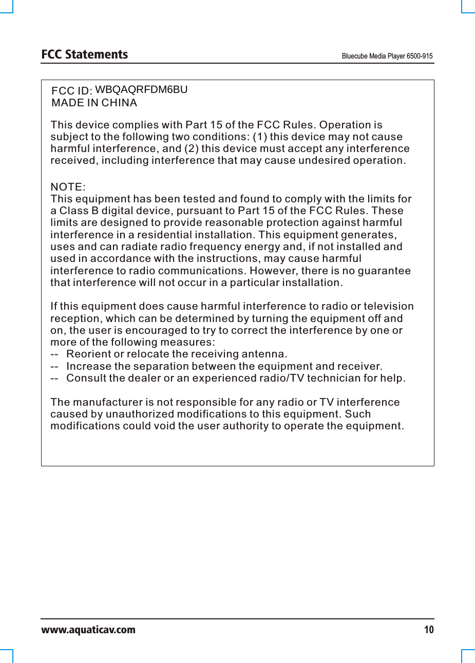 FCC Statements Bluecube Media Player 6500-915www.aquaticav.com 10FCC ID: MADE IN CHINAThis device complies with Part 15 of the FCC Rules. Operation is subject to the following two conditions: (1) this device may not cause harmful interference, and (2) this device must accept any interference received, including interference that may cause undesired operation.NOTE:This equipment has been tested and found to comply with the limits for a Class B digital device, pursuant to Part 15 of the FCC Rules. These limits are designed to provide reasonable protection against harmful interference in a residential installation. This equipment generates, uses and can radiate radio frequency energy and, if not installed and used in accordance with the instructions, may cause harmful interference to radio communications. However, there is no guarantee that interference will not occur in a particular installation. If this equipment does cause harmful interference to radio or television reception, which can be determined by turning the equipment off and on, the user is encouraged to try to correct the interference by one or more of the following measures:--  Reorient or relocate the receiving antenna.--  Increase the separation between the equipment and receiver.  --  Consult the dealer or an experienced radio/TV technician for help. The manufacturer is not responsible for any radio or TV interference caused by unauthorized modifications to this equipment. Such modifications could void the user authority to operate the equipment. WBQAQRFDM6BU