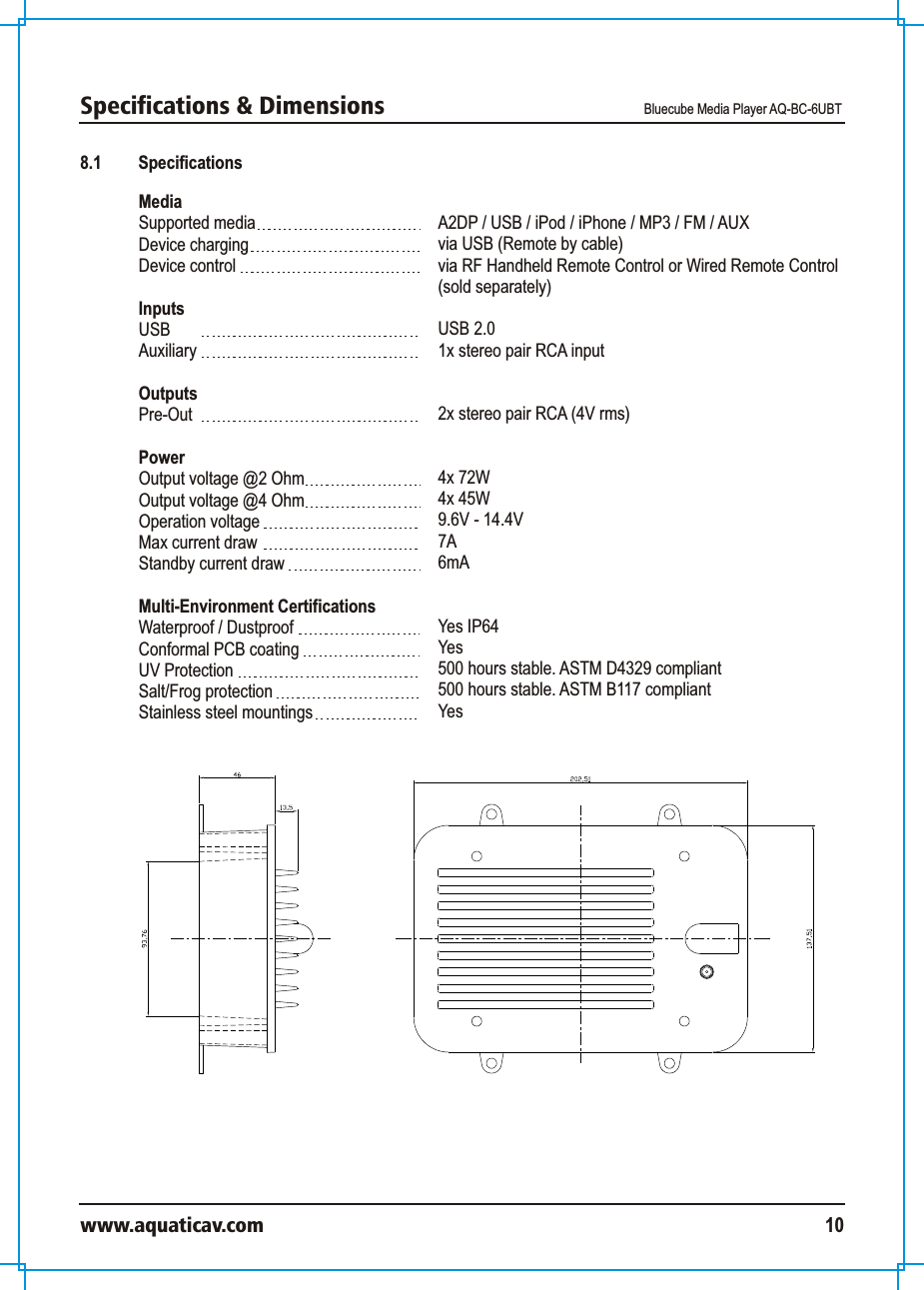 Specifications &amp; Dimensions  Bluecube Media Player AQ-BC-6UBTwww.aquaticav.com 108.1 SpecificationsMedia Supported mediaDevice charging Device controlInputs USB AuxiliaryOutputsPre-OutPowerOutput voltage @2 Ohm Output voltage @4 OhmOperation voltageMax current drawStandby current draw Multi-Environment CertificationsWaterproof / Dustproof Conformal PCB coatingUV ProtectionSalt/Frog protectionStainless steel mountings A2DP / USB / iPod / iPhone / MP3 / FM / AUXvia USB (Remote by cable)via RF Handheld Remote Control or Wired Remote Control (sold separately)USB 2.01x stereo pair RCA input2x stereo pair RCA (4V rms) 4x 72W 4x 45W9.6V - 14.4V7A6mAYes IP64Yes500 hours stable. ASTM D4329 compliant500 hours stable. ASTM B117 compliantYes