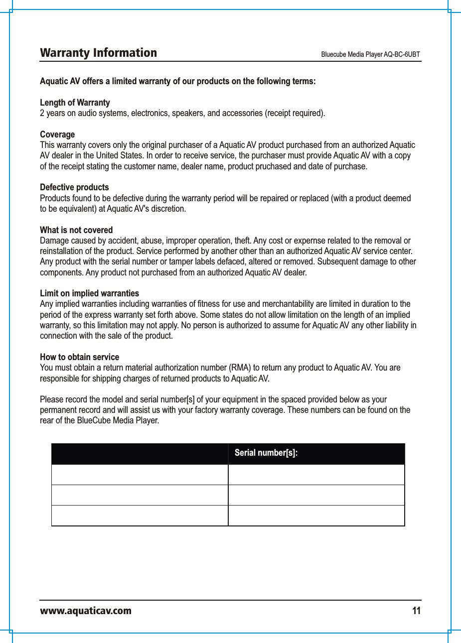 Warranty Information Bluecube Media Player AQ-BC-6UBTwww.aquaticav.com 11Aquatic AV offers a limited warranty of our products on the following terms: Length of Warranty2 years on audio systems, electronics, speakers, and accessories (receipt required). CoverageThis warranty covers only the original purchaser of a Aquatic AV product purchased from an authorized Aquatic AV dealer in the United States. In order to receive service, the purchaser must provide Aquatic AV with a copy of the receipt stating the customer name, dealer name, product pruchased and date of purchase. Defective productsProducts found to be defective during the warranty period will be repaired or replaced (with a product deemed to be equivalent) at Aquatic AV&apos;s discretion. What is not coveredDamage caused by accident, abuse, improper operation, theft. Any cost or expernse related to the removal or reinstallation of the product. Service performed by another other than an authorized Aquatic AV service center. Any product with the serial number or tamper labels defaced, altered or removed. Subsequent damage to other components. Any product not purchased from an authorized Aquatic AV dealer. Limit on implied warrantiesAny implied warranties including warranties of fitness for use and merchantability are limited in duration to the period of the express warranty set forth above. Some states do not allow limitation on the length of an implied warranty, so this limitation may not apply. No person is authorized to assume for Aquatic AV any other liability in connection with the sale of the product. How to obtain serviceYou must obtain a return material authorization number (RMA) to return any product to Aquatic AV. You are responsible for shipping charges of returned products to Aquatic AV. Please record the model and serial number[s] of your equipment in the spaced provided below as your permanent record and will assist us with your factory warranty coverage. These numbers can be found on the rear of the BlueCube Media Player. Model number[s]:  Serial number[s]: 
