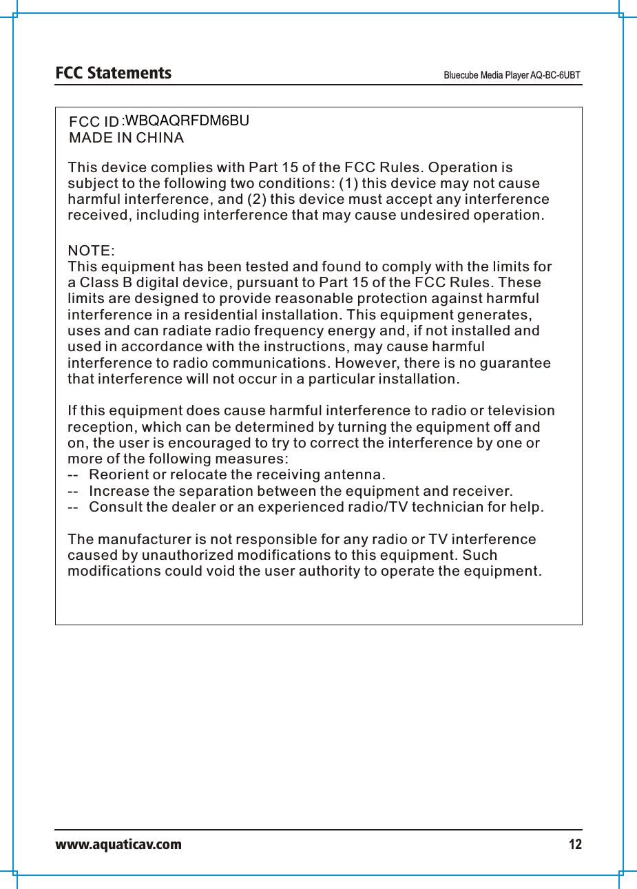 FCC Statements Bluecube Media Player AQ-BC-6UBTwww.aquaticav.com 12FCC IDMADE IN CHINAThis device complies with Part 15 of the FCC Rules. Operation is subject to the following two conditions: (1) this device may not cause harmful interference, and (2) this device must accept any interference received, including interference that may cause undesired operation.NOTE:This equipment has been tested and found to comply with the limits for a Class B digital device, pursuant to Part 15 of the FCC Rules. These limits are designed to provide reasonable protection against harmful interference in a residential installation. This equipment generates, uses and can radiate radio frequency energy and, if not installed and used in accordance with the instructions, may cause harmful interference to radio communications. However, there is no guarantee that interference will not occur in a particular installation. If this equipment does cause harmful interference to radio or television reception, which can be determined by turning the equipment off and on, the user is encouraged to try to correct the interference by one or more of the following measures:--  Reorient or relocate the receiving antenna.--  Increase the separation between the equipment and receiver.  --  Consult the dealer or an experienced radio/TV technician for help. The manufacturer is not responsible for any radio or TV interference caused by unauthorized modifications to this equipment. Such modifications could void the user authority to operate the equipment. :WBQAQRFDM6BU