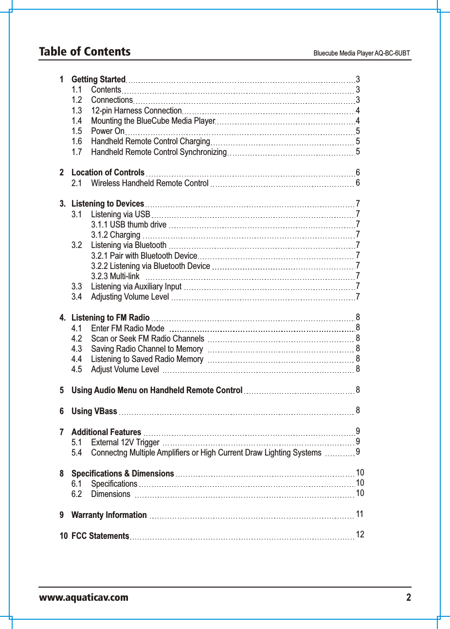 1 Getting Started 1.1  Contents 1.2  Connections 1.3 12-pin Harness Connection1.4 Mounting the BlueCube Media Player1.5 Power On1.6  Handheld Remote Control Charging1.7  Handheld Remote Control Synchronizing2 Location of Controls 2.1 Wireless Handheld Remote Control3.  Listening to Devices 3.1 Listening via USB 3.1.1 USB thumb drive3.1.2 Charging 3.2 Listening via Bluetooth 3.2.1 Pair with Bluetooth Device3.2.2 Listening via Bluetooth Device3.2.3 Multi-link 3.3 Listening via Auxiliary Input3.4  Adjusting Volume Level   4.  Listening to FM Radio  4.1 Enter FM Radio Mode4.2  Scan or Seek FM Radio Channels4.3 Saving Radio Channel to Memory4.4  Listening to Saved Radio Memory 4.5 Adjust Volume Level  5 Using Audio Menu on Handheld Remote Control 6 Using VBass 7  Additional Features 5.1 External 12V Trigger5.4 Connectng Multiple Amplifiers or High Current Draw Lighting Systems8 Specifications &amp; Dimensions 6.1 Specifications 6.2  Dimensions 9 Warranty Information10  FCC Statements333445556 67777777777888888889991010101112Table of Contents  Bluecube Media Player AQ-BC-6UBTwww.aquaticav.com 2