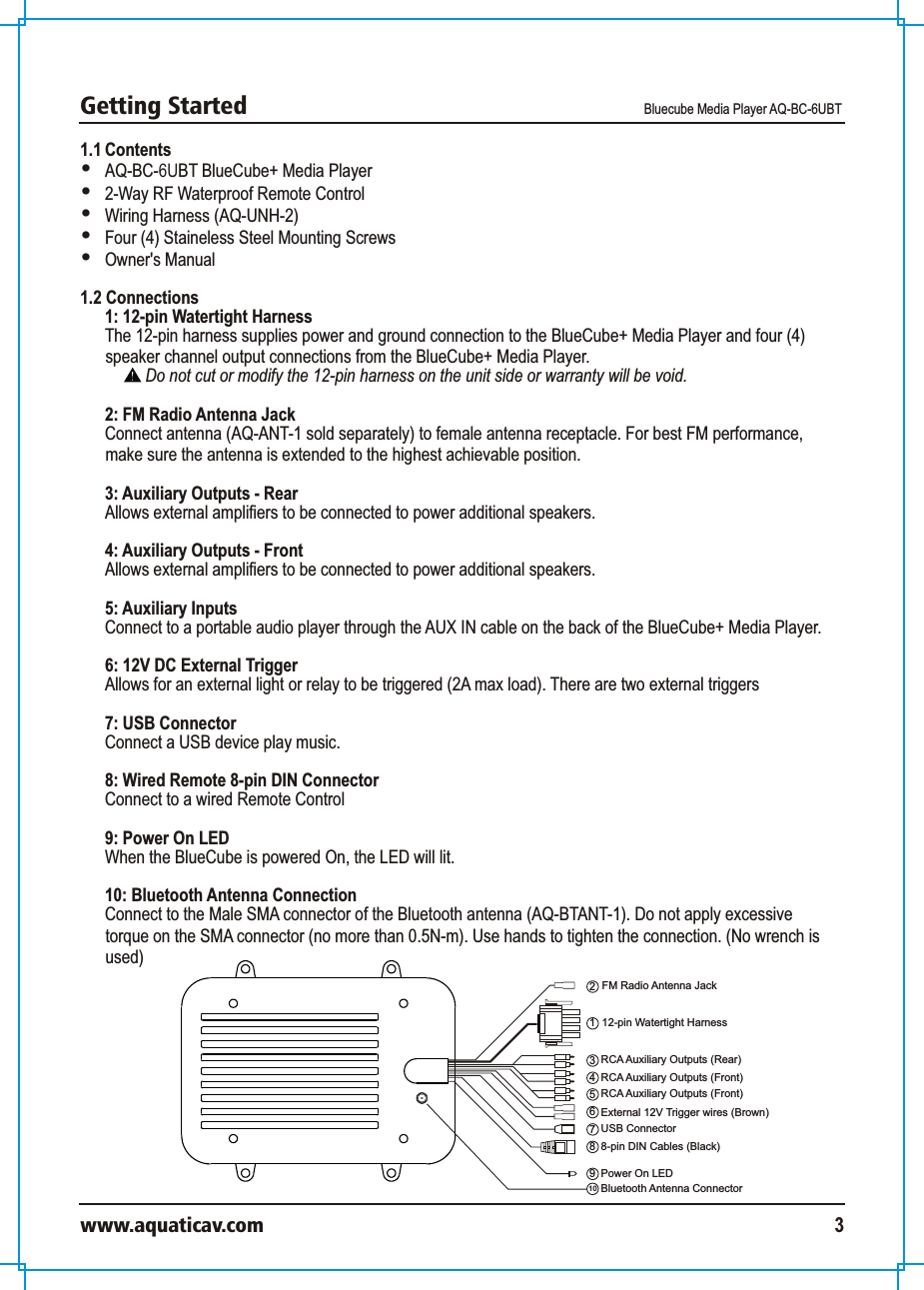 Getting Started Bluecube Media Player AQ-BC-6UBTwww.aquaticav.com 31.1 Contents  AQ-BC-6UBT BlueCube+ Media Player2-Way RF Waterproof Remote Control Wiring Harness (AQ-UNH-2)Four (4) Staineless Steel Mounting ScrewsOwner&apos;s Manual1.2 Connections 1: 12-pin Watertight Harness The 12-pin harness supplies power and ground connection to the BlueCube+ Media Player and four (4) speaker channel output connections from the BlueCube+ Media Player. Do not cut or modify the 12-pin harness on the unit side or warranty will be void. 2: FM Radio Antenna JackConnect antenna (AQ-ANT-1 sold separately) to female antenna receptacle. For best FM performance, make sure the antenna is extended to the highest achievable position. 3: Auxiliary Outputs - RearAllows external amplifiers to be connected to power additional speakers. 4: Auxiliary Outputs - FrontAllows external amplifiers to be connected to power additional speakers. 5: Auxiliary Inputs Connect to a portable audio player through the AUX IN cable on the back of the BlueCube+ Media Player.  6: 12V DC External Trigger Allows for an external light or relay to be triggered (2A max load). There are two external triggers7: USB ConnectorConnect a USB device play music. 8: Wired Remote 8-pin DIN Connector Connect to a wired Remote Control 9: Power On LED When the BlueCube is powered On, the LED will lit. 10: Bluetooth Antenna ConnectionConnect to the Male SMA connector of the Bluetooth antenna (AQ-BTANT-1). Do not apply excessive torque on the SMA connector (no more than 0.5N-m). Use hands to tighten the connection. (No wrench is used) 12-pin Watertight Harness123FM Radio Antenna JackRCA Auxiliary Outputs (Rear)8698-pin DIN Cables (Black)External 12V Trigger wires (Brown)Power On LED4RCA Auxiliary Outputs (Front)5RCA Auxiliary Outputs (Front)7USB Connector10 Bluetooth Antenna Connector