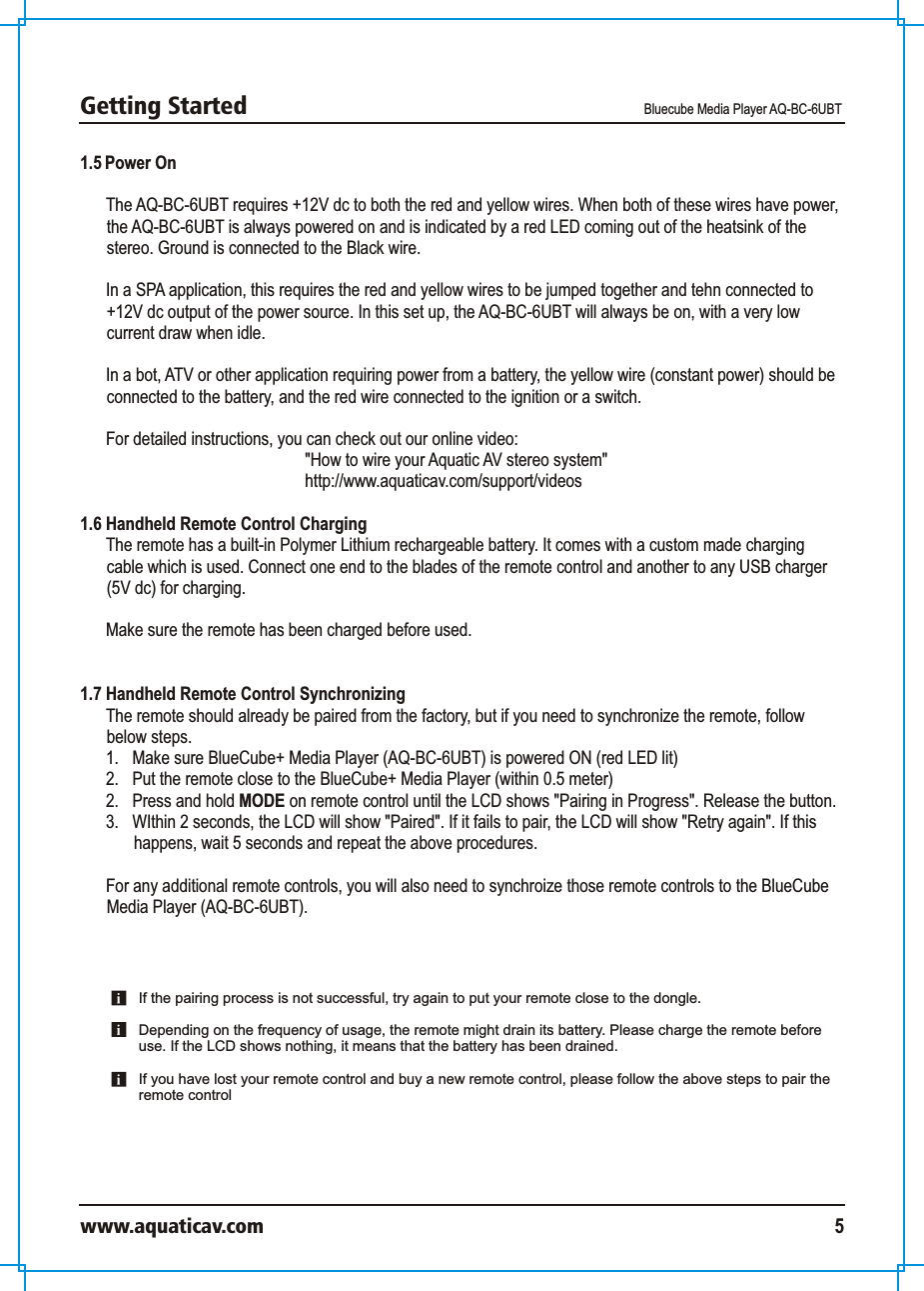 Getting Started Bluecube Media Player AQ-BC-6UBTwww.aquaticav.com 51.5 Power OnThe AQ-BC-6UBT requires +12V dc to both the red and yellow wires. When both of these wires have power, the AQ-BC-6UBT is always powered on and is indicated by a red LED coming out of the heatsink of the stereo. Ground is connected to the Black wire. In a SPA application, this requires the red and yellow wires to be jumped together and tehn connected to +12V dc output of the power source. In this set up, the AQ-BC-6UBT will always be on, with a very low current draw when idle. In a bot, ATV or other application requiring power from a battery, the yellow wire (constant power) should be connected to the battery, and the red wire connected to the ignition or a switch. For detailed instructions, you can check out our online video: &quot;How to wire your Aquatic AV stereo system&quot;http://www.aquaticav.com/support/videos1.6 Handheld Remote Control Charging  The remote has a built-in Polymer Lithium rechargeable battery. It comes with a custom made charging cable which is used. Connect one end to the blades of the remote control and another to any USB charger (5V dc) for charging. Make sure the remote has been charged before used. 1.7 Handheld Remote Control Synchronizing The remote should already be paired from the factory, but if you need to synchronize the remote, follow below steps. 1.  Make sure BlueCube+ Media Player (AQ-BC-6UBT) is powered ON (red LED lit)2.  Put the remote close to the BlueCube+ Media Player (within 0.5 meter) 2.  Press and hold MODE on remote control until the LCD shows &quot;Pairing in Progress&quot;. Release the button. 3.  WIthin 2 seconds, the LCD will show &quot;Paired&quot;. If it fails to pair, the LCD will show &quot;Retry again&quot;. If this happens, wait 5 seconds and repeat the above procedures. For any additional remote controls, you will also need to synchroize those remote controls to the BlueCube Media Player (AQ-BC-6UBT). If the pairing process is not successful, try again to put your remote close to the dongle.Depending on the frequency of usage, the remote might drain its battery. Please charge the remote before use. If the LCD shows nothing, it means that the battery has been drained. If you have lost your remote control and buy a new remote control, please follow the above steps to pair the remote control 